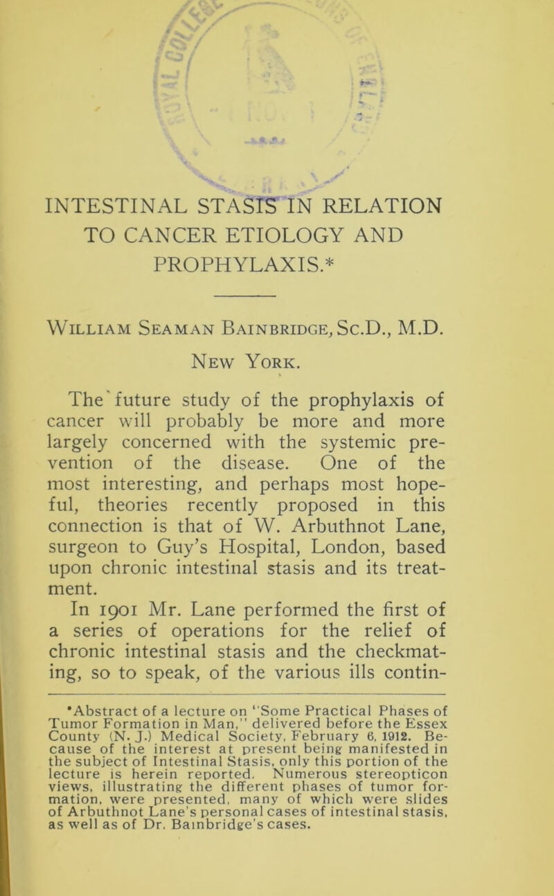 TO CANCER ETIOLOGY AND PROPHYLAXIS.* William Seaman Bainbridge, Sc.D., M.D. New York. The future study of the prophylaxis of cancer will probably be more and more largely concerned with the systemic pre- vention of the disease. One of the most interesting, and perhaps most hope- ful, theories recently proposed in this connection is that of W. Arbuthnot Lane, surgeon to Guy’s Hospital, London, based upon chronic intestinal stasis and its treat- ment. In 1901 Mr. Lane performed the first of a series of operations for the relief of chronic intestinal stasis and the checkmat- ing, so to speak, of the various ills contin- 'Abstract of a lecture on “Some Practical Phases of Tumor Formation in Man,’’ delivered before the Essex County (N. J.) Medical Society, February 6.1912. Be- cause of the interest at present being manifested in the subject of Intestinal Stasis, only this portion of the lecture is herein reported. Numerous stereopticon views, illustrating the different phases of tumor for- mation, were presented, many of which were slides of Arbuthnot Lane’s personal cases of intestinal stasis, as well as of Dr. Bainbridge’s cases.