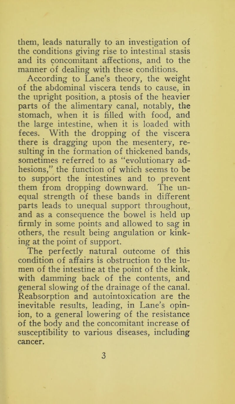 them, leads naturally to an investigation of the conditions giving rise to intestinal stasis and its concomitant affections, and to the manner of dealing with these conditions. According to Lane’s theory, the weight of the abdominal viscera tends to cause, in the upright position, a ptosis of the heavier parts of the alimentary canal, notably, the stomach, when it is filled with food, and the large intestine, when it is loaded with feces. With the dropping of the viscera there is dragging upon the mesentery, re- sulting in the formation of thickened bands, sometimes referred to as “evolutionary ad- hesions,” the function of which seems to be to support the intestines and to prevent them from dropping downward. The un- equal strength of these bands in different parts leads to unequal support throughout, and as a consequence the bowel is held up firmly in some points and allowed to sag in others, the result being angulation or kink- ing at the point of support. The perfectly natural outcome of this condition of affairs is obstruction to the lu- men of the intestine at the point of the kink, with damming back of the contents, and general slowing of the drainage of the canal. Reabsorption and autointoxication are the inevitable results, leading, in Lane’s opin- ion, to a general lowering of the resistance of the body and the concomitant increase of susceptibility to various diseases, including cancer.