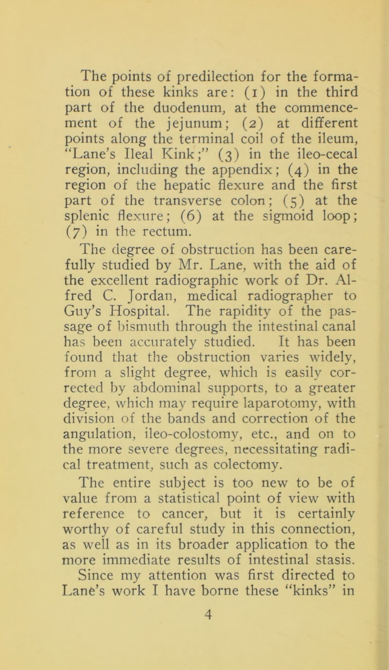 The points of predilection for the forma- tion of these kinks are: (i) in the third part of the duodenum, at the commence- ment of the jejunum; (2) at different points along the terminal coil of the ileum, “Lane’s Ileal Kink;” (3) in the ileo-cecal region, including the appendix; (4) in the region of the hepatic flexure and the first part of the transverse colon; (5) at the splenic flexure; (6) at the sigmoid loop; (7) in the rectum. The degree of obstruction has been care- fully studied by Mr. Lane, with the aid of the excellent radiographic work of Dr. Al- fred C. Jordan, medical radiographer to Guy’s Hospital. The rapidity of the pas- sage of bismuth through the intestinal canal has been accurately studied. It has been found that the obstruction varies widely, from a slight degree, which is easily cor- rected by abdominal supports, to a greater degree, which may require laparotomy, with division of the bands and correction of the angulation, ileo-colostomy, etc., and on to the more severe degrees, necessitating radi- cal treatment, such as colectomy. The entire subject is too new to be of value from a statistical point of view with reference to cancer, but it is certainly worthy of careful study in this connection, as well as in its broader application to the more immediate results of intestinal stasis. Since my attention was first directed to Lane’s work I have borne these “kinks” in