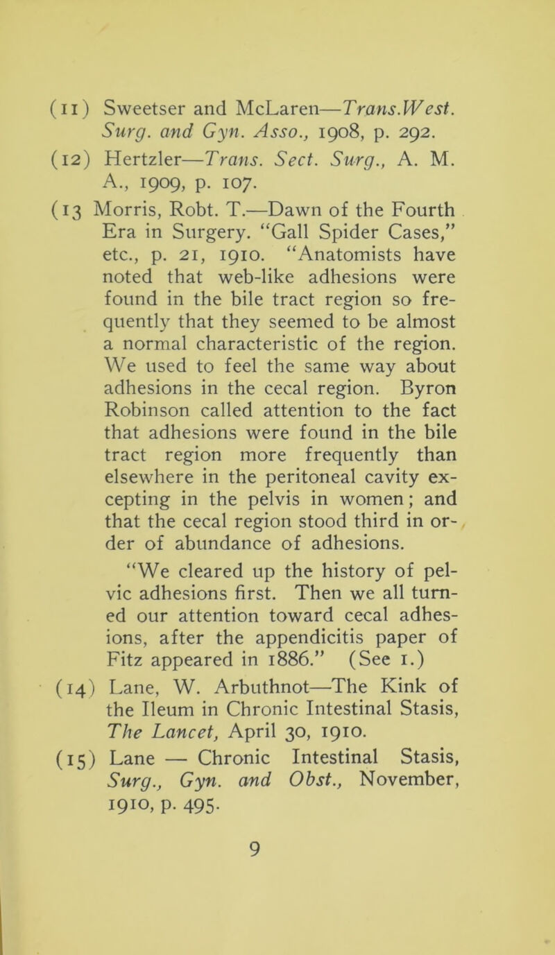 (n) Sweetser and McLaren—Trans West. Surg. and Gyn. Asso., 1908, p. 292. (12) Hertzler—Trans. Sect. Surg., A. M. A., 1909, p. 107. (13 Morris, Robt. T.—Dawn of the Fourth Era in Surgery. “Gall Spider Cases,” etc., p. 21, 1910. “Anatomists have noted that web-like adhesions were found in the bile tract region so fre- quently that they seemed to be almost a normal characteristic of the region. We used to feel the same way about adhesions in the cecal region. Byron Robinson called attention to the fact that adhesions were found in the bile tract region more frequently than elsewhere in the peritoneal cavity ex- cepting in the pelvis in women; and that the cecal region stood third in or- der of abundance of adhesions. “We cleared up the history of pel- vic adhesions first. Then we all turn- ed our attention toward cecal adhes- ions, after the appendicitis paper of Fitz appeared in 1886.” (See 1.) (14) Lane, W. Arbuthnot—The Kink of the Ileum in Chronic Intestinal Stasis, The Lancet, April 30, 1910. (15) Lane — Chronic Intestinal Stasis, Surg., Gyn. and Obst., November, 1910, p. 495.