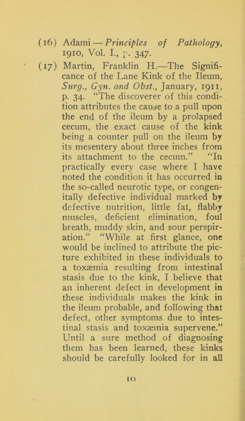 (16) Adami — Principles of Pathology, 1910, Vol. I., p. 347. (17) Martin, Franklin H.—The Signifi- cance of the Lane Kink of the Ileum, Snrg., Gyn. and Obst., January, 1911, p. 34. “The discoverer of this condi- tion attributes the cause to a pull upon the end of the ileum by a prolapsed cecum, the exact cause of the kink being a counter pull on the ileum by its mesentery about three inches from its attachment to the cecum.” “In practically every case where I have noted the condition it has occurred in the so-called neurotic type, or congen- itally defective individual marked by defective nutrition, little fat, flabby muscles, deficient elimination, foul breath, muddy skin, and sour perspir- ation.” “While at first glance, one would be inclined to attribute the pic- ture exhibited in these individuals to a toxaemia resulting from intestinal stasis due to the kink, I believe that an inherent defect in development in these individuals makes the kink in the ileum probable, and following that defect, other symptoms due to intes- tinal stasis and toxaemia supervene.” Until a sure method of diagnosing them has been learned, these kinks should be carefully looked for in all