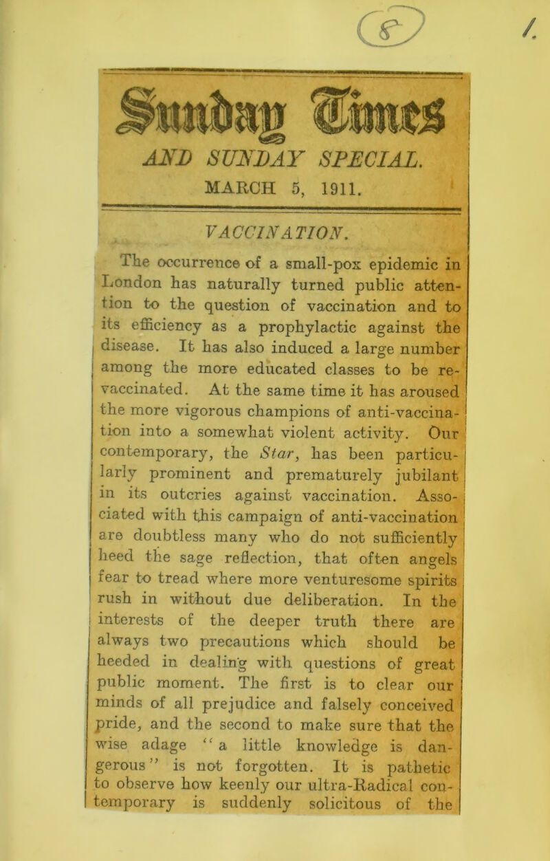MARCH 5, 1911. VACCINATION. The occurrence of a sniall-pos epidemic in London has naturally turned public atten- tion to the question of vaccination and to its efficiency as a prophylactic against the I disease. It has also induced a large number I among the more educated classes to be re- vaccinated. At the same time it has aroused the more vigorous champions of anti-vaccina-1 tion into a somewhat violent activity. Our 1 contemporary, the Star, has been particu- larly prominent and prematurely jubilant in its outcries against vaccination. Asso- ciated with this campaign of anti-vaccination are doubtless many who do not sufficiently heed the sage reflection, that often angels fear to tread where more venturesome spirits rush in without due deliberation. In the : interests of the deeper truth there are always two precautions which should be heeded in dealing with questions of great public moment. The first is to clear our minds of all prejudice and falsely conceived pride, and the second to make sure that the wise adage “ a little knowledge is dan- gerous ” is not forgotten. It is pathetic to observe how keenly our ultra-Radical cou- I temporary is suddenly solicitous of the