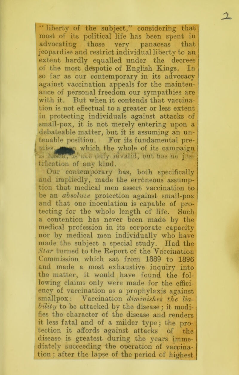 “ liberty of the subject/’ considering that most of its political life has been spent in advocating those very panaceas that jeopardise and restrict individual liberty to an extent hardly equalled under the decrees of the most despotic of English Kings. In so far as our contemporary in its advocacy against vaccination appeals for the mainten- ance of personal freedom our sympathies are with it. But when it contends that vaccina- tion is not effectual to a greater or less extent in protecting individuals against attacks of small-pox, it is not merely entering upon a debateable matter, but it is assuming an un- tenable position. For its fundamental pre- [ which the whole of its cam paign ■‘js Qiify juivalid, but ha.s no tification of any kind. Our contemporary has, both sjxscifically and impliedly, made the erroneous assump- tion that medical men assert vaccination to be an absolute protection against small-pox and that one inoculation is capable of pro- ' tecting for the whole length of life. Such a contention has never been made by the medical profession in its corporate capacity nor by medical men individually who have made the subject a special study. Had the Star turned to the Report of the Vaccination Commission which sat from 1889 to 1896 and made a most exhaustive inquiry into the matter, it would have found the fol- lowing claims only were made for the effici- ency of vaccination as a prophylaxis against smallpox; Vaccination diminishes the lia- hiliiy to be attacked by the disease; it modi- fies the character of the disease and renders it less fatal and of a milder type; the pro- tection it affords against attacks of the disease is greatest during the years imme- diately succeeding the operation of vaccina- tion ; after the lapse of the period of highest