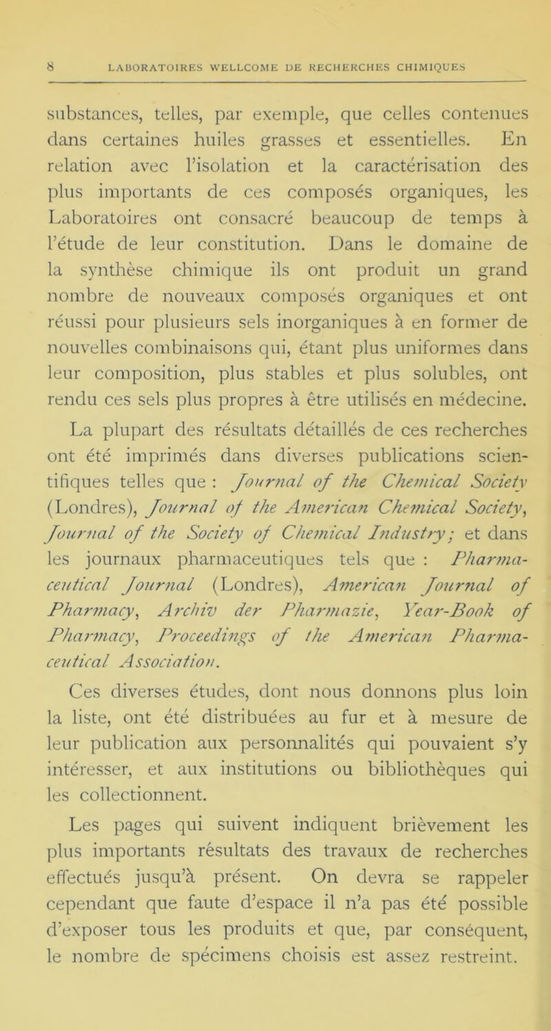 substances, telles, par exemple, que celles contenues dans certaines huiles grasses et essentielles. En relation avec l’isolation et la caractérisation des plus importants de ces composés organiques, les Laboratoires ont consacré beaucoup de temps à l’étude de leur constitution. Dans le domaine de la synthèse chimique ils ont produit un grand nombre de nouveaux composés organiques et ont réussi pour plusieurs sels inorganiques à en former de nouvelles combinaisons qui, étant plus uniformes dans leur composition, plus stables et plus solubles, ont rendu ces sels plus propres à être utilisés en médecine. La plupart des résultats détaillés de ces recherches ont été imprimés dans diverses publications scien- tifiques telles que : Journal of tlie Chemical Society (Londres), Journal of the American Chemical Society, Journal oj the Society of Chemical Industry; et dans les journaux pharmaceutiques tels que : Pharma- ceutical Journal (Londres), Americati Journal of Pharmacy, Archiv der Pharmazie, Year-Book of Pharmacy, Proceedings of the American Pharma- ceutical Association. Ces diverses études, dont nous donnons plus loin la liste, ont été distribuées au fur et à mesure de leur publication aux personnalités qui pouvaient s’y intéresser, et aux institutions ou bibliothèques qui les collectionnent. Les pages qui suivent indiquent brièvement les plus importants résultats des travaux de recherches effectués jusqu’à présent. On devra se rappeler cependant que faute d’espace il n’a pas été possible d’exposer tous les produits et que, par conséquent, le nombre de spécimens choisis est assez restreint.