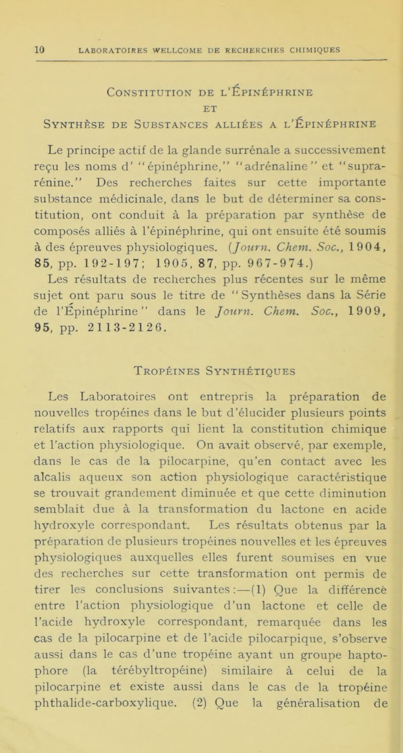 Constitution de l’Épinéphrine et Synthèse de Substances alliées a l’Épinéphrine Le principe actif de la glande surrénale a successivement reçu les noms d’ ‘‘épinéphrine,” adrénaline” et supra- rénine.” Des recherches faites sur cette importante substance médicinale, dans le but de déterminer sa cons- titution, ont conduit à la préparation par synthèse de composés alliés à l’épinéphrine, qui ont ensuite été soumis à des épreuves physiologiques. (Journ. Chem. Soc., 1904, 85, pp. 192-197; 1905, 87, pp. 967-974.) Les résultats de recherches plus récentes sur le même sujet ont paru sous le titre de Synthèses dans la Série de l’Épinéphrine” dans le Journ. Chem. Soc., 1909, 95, pp. 2113-2126. Tropéines Synthétiques Les Laboratoires ont entrepris la préparation de nouvelles tropéines dans le but d’élucider plusieurs points relatifs aux rapports qui lient la constitution chimique et l’action physiologique. On avait observé, par exemple, dans le cas de la pilocarpine, qu’en contact avec les alcalis aqueux son action physiologique caractéristique se trouvait grandement diminuée et que cette diminution semblait due à la transformation du lactone en acide hydroxyle correspondant. Les résultats obtenus par la préparation de plusieurs tropéines nouvelles et les épreuves physiologiques auxquelles elles furent soumises en vue des recherches sur cette transformation ont permis de tirer les conclusions suivantes:—(1) Que la différence entre l’action physiologique d’un lactone et celle de l’acide hydroxyle correspondant, remarquée dans les cas de la pilocarpine et de l’acide pilocarpique, s’observe aussi dans le cas d’une tropéine ayant un groupe hapto- phore (la térébyltropéine) similaire à celui de la pilocarpine et existe aussi dans le cas de la tropéine phthalide-carboxylique. (2) Que la généralisation de