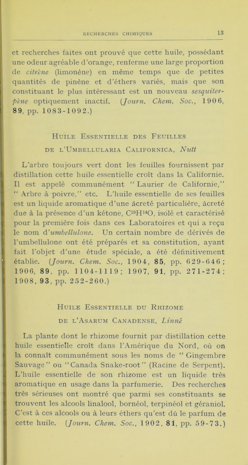 et recherches faites ont prouvé que cette huile, possédant une odeur agréable d’orange, renferme une large proportion de citr'ene (limonène) en même temps que de petites quantités de pinène et d’éthers variés, mais que son constituant le plus intéressant est un nouveau sesquiter- p'ene optiquement inactif. (Journ. Chem. Soc., 190 6, 89, pp. 1083-1092.) Huile Essentielle des Feuilles de l’Umbellularia Californica, Nuit L’arbre toujours vert dont les feuilles fournissent par distillation cette huile essentielle croît dans la Californie. Il est appelé communément “ Laurier de Californie,” “ Arbre à poivre,” etc. L’huile essentielle de ses feuilles est un liquide aromatique d’une âcreté particulière, âcreté due à la présence d’un kétone, C10H14O, isolé et caractérisé pour la première fois dans ces Laboratoires et qui a reçu le nom d’umbellulone. Un certain nombre de dérivés de l’umbellulone ont été préparés et sa constitution, ayant fait l’objet d’une étude spéciale, a été définitivement établie. [Journ. Chem. Soc., 1904, 85, pp. 629-646; 1906, 89, pp. 1104-1119; 1907, 91, pp. 271-274; 1908, 93, pp. 252-260.) Huile Essentielle du Rhizome de l’Asarum Canadense, Linné La plante dont le rhizome fournit par distillation cette huile essentielle croît dans l’Amérique du Nord, où on la connaît communément sous les noms de “ Gingembre Sauvage” ou “Canada Snake-root” (Racine de Serpent). L’huile essentielle de son rhizome est un liquide très aromatique en usage dans la parfumerie. Des recherches très sérieuses ont montré que parmi ses constituants se trouvent les alcools linalool, bornéol, terpinéol et géraniol. C’est à ces alcools ou à leurs éthers qu’est dû le parfum de cette huile. (Journ. Chem. Soc., 1902, 81, pp. 59-73.)