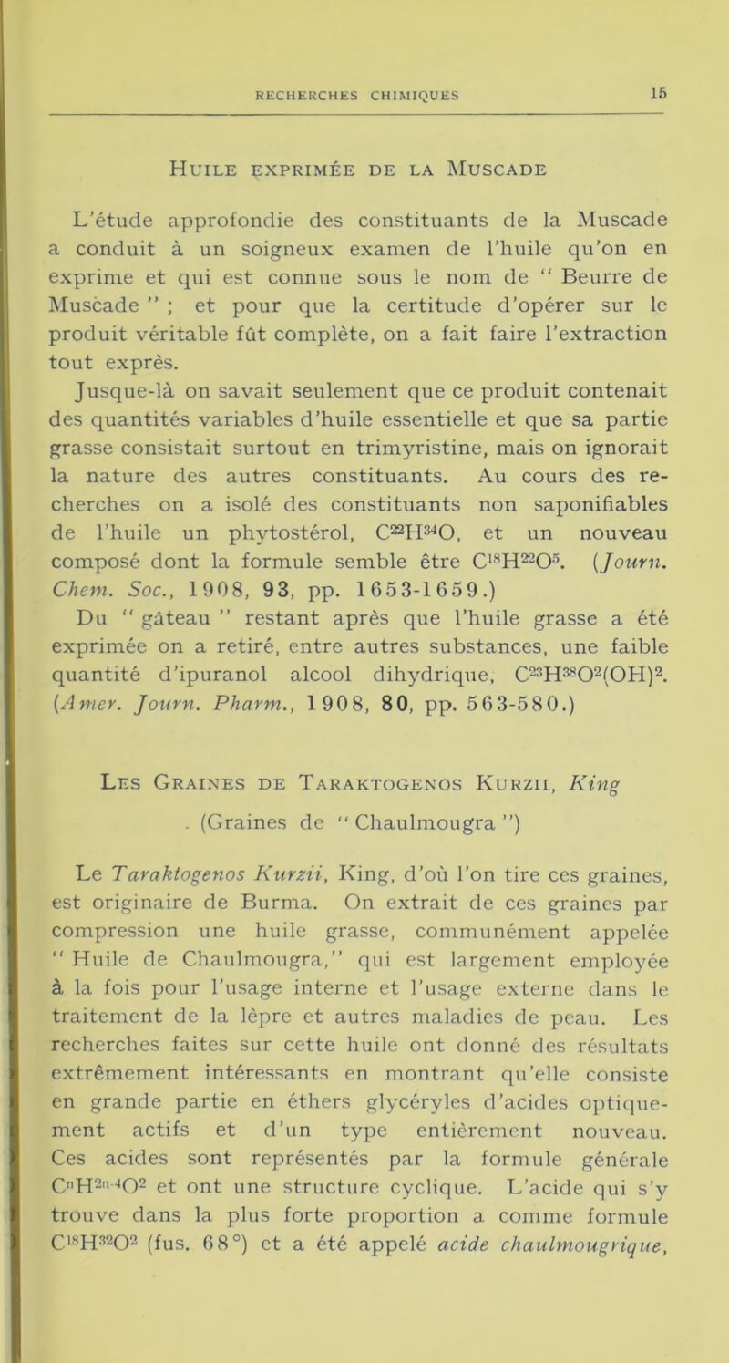 Huile exprimée de la Muscade L’étude approfondie des constituants de la Muscade a conduit à un soigneux examen de l’huile qu’on en exprime et qui est connue sous le nom de “ Beurre de Muscade ” ; et pour que la certitude d’opérer sur le produit véritable fût complète, on a fait faire l’extraction tout exprès. Jusque-là on savait seulement que ce produit contenait des quantités variables d’huile essentielle et que sa partie grasse consistait surtout en trimyristine, mais on ignorait la nature des autres constituants. Au cours des re- cherches on a isolé des constituants non saponifiables de l’huile un phytostérol, C^H^O, et un nouveau composé dont la formule semble être C18H22Os. (Journ. Chem. Soc., 1908, 93, pp. 1653-1659.) Du “ gâteau ” restant après que l’huile grasse a été exprimée on a retiré, entre autres substances, une faible quantité d’ipuranol alcool dihydrique, C23H3802(0H)2. [Amer. Journ. Pharm., 190 8, 8 0, pp. 5 6 3-580.) Les Graines de Taraktogenos Kurzii, King . (Graines de  Chaulmougra ”) Le Taraktogenos Kurzii, King, d’où l’on tire ces graines, est originaire de Burma. On extrait de ces graines par compression une huile grasse, communément appelée “ Huile de Chaulmougra,” qui est largement employée à la fois pour l’usage interne et l’usage externe dans le traitement de la lèpre et autres maladies de peau. Les recherches faites sur cette huile ont donné des résultats extrêmement intéressants en montrant qu’elle consiste en grande partie en éthers glycéryles d’acides optique- ment actifs et d’un type entièrement nouveau. Ces acides sont représentés par la formule générale CnH2”-402 et ont une structure cyclique. L’acide qui s’y trouve dans la plus forte proportion a comme formule C18H3202 (fus. 68°) et a été appelé acide chaulmougrique,