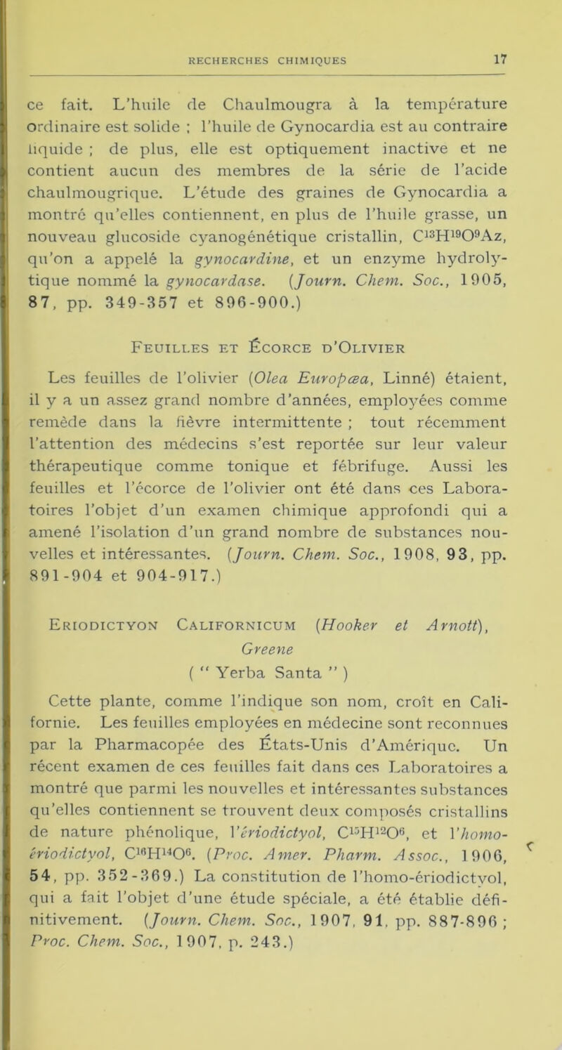 ce fait. L’huile de Chaulmougra à la température ordinaire est solide ; l’huile de Gynocardia est au contraire liquide ; de plus, elle est optiquement inactive et ne contient aucun des membres de la série de l’acide chaulmougrique. L’étude des graines de Gynocardia a montré qu’elles contiennent, en plus de l’huile grasse, un nouveau glucoside cyanogénétique cristallin, C13H1909Az, qu’on a appelé la gynocardine, et un enzyme hydroly- tique nommé la gynocardase. (Journ. Chem. Soc., 1905, 87, pp. 349-357 et 896-900.) Feuilles et Écorce d’Olivier Les feuilles de l’olivier (Olea Europœa, Linné) étaient, il y a un assez grand nombre d’années, employées comme remède dans la fièvre intermittente ; tout récemment l’attention des médecins s’est reportée sur leur valeur thérapeutique comme tonique et fébrifuge. Aussi les feuilles et l’écorce de l’olivier ont été dans ces Labora- toires l’objet d’un examen chimique approfondi qui a amené l’isolation d’un grand nombre de substances nou- velles et intéressantes. (Journ. Chem. Soc., 1908, 93, pp. 891-904 et 904-917.) Eriodictyon Californicum (Hooker et Arnott), Greene ( “ Yerba Santa ” ) Cette plante, comme l’indique son nom, croît en Cali- fornie. Les feuilles employées en médecine sont reconnues par la Pharmacopée des États-Unis d’Amérique. Un récent examen de ces feuilles fait dans ces Laboratoires a montré que parmi les nouvelles et intéressantes substances qu’elles contiennent se trouvent deux composés cristallins de nature phénolique, Yériodictyol, C13H12Ofi, et Yhomo- ériodictyol, C18H14Oe. (Proc. Amer. Pharm. Assoc., 1906, 54, pp. 352-369.) La constitution de l’homo-ériodictvol, qui a fait l’objet d’une étude spéciale, a été établie défi- nitivement. (Journ. Chem. Soc., 1907, 91. pp. 887-896; Proc. Chem. Soc., 1907, p. 243.)