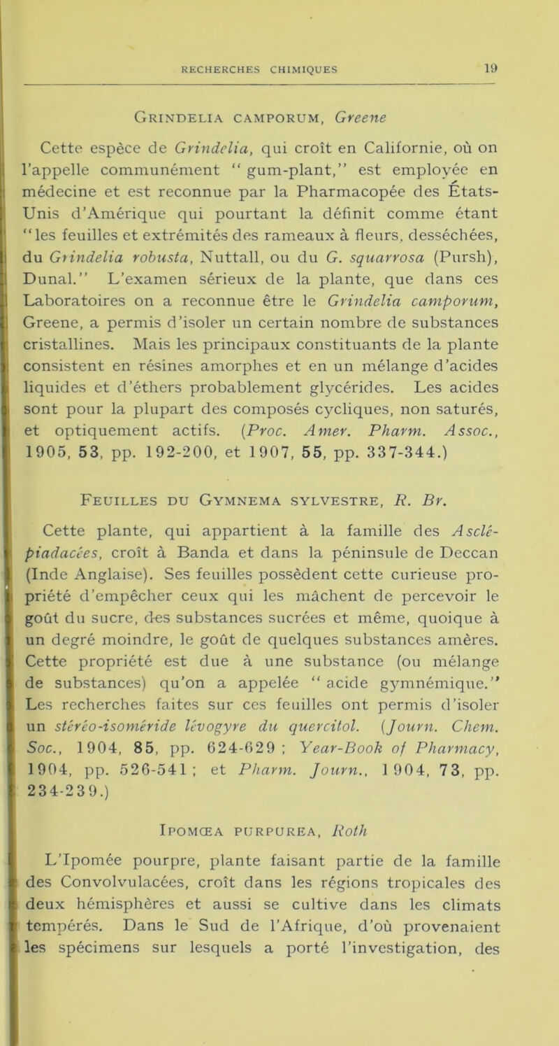 Grindelia camporum, Greene Cette espèce de Grindelia, qui croît en Californie, où on l’appelle communément “ gum-plant,” est employée en / médecine et est reconnue par la Pharmacopée des Etats- Unis d’Amérique qui pourtant la définit comme étant “les feuilles et extrémités des rameaux à fleurs, desséchées, du Grindelia robusta, Nuttall, ou du G. squarrosa (Pursh), Dunal.” L’examen sérieux de la plante, que dans ces Laboratoires on a reconnue être le Grindelia camporum, Greene, a permis d’isoler un certain nombre de substances cristallines. Mais les principaux constituants de la plante consistent en résines amorphes et en un mélange d’acides liquides et d’éthers probablement glycérides. Les acides sont pour la plupart des composés cycliques, non saturés, et optiquement actifs. [Proc. Amer. Pharm. Assoc., 1905, 53, pp. 192-200, et 1907, 55, pp. 337-344.) Feuilles du Gymnema sylvestre, P. Br. Cette plante, qui appartient à la famille des Asclc- piadacées, croît à Banda et dans la péninsule de Deccan (Inde Anglaise). Ses feuilles possèdent cette curieuse pro- priété d’empêcher ceux qui les mâchent de percevoir le goût du sucre, des substances sucrées et même, quoique à un degré moindre, le goût de quelques substances amères. Cette propriété est due à une substance (ou mélange de substances) qu’on a appelée “ acide gymnémique.” Les recherches faites sur ces feuilles ont permis d’isoler un stéréo-isoméride lévogyre du quercitol. (Journ. Chem. Soc., 1904, 85, pp. 624-029; Year-Book of Pharmacy, 1904, pp. 526-541; et Pharm. Journ., 1 904, 73, pp. 234-239.) Ipomœa purpurea, Roth L’Ipomée pourpre, plante faisant partie de la famille des Convolvulacées, croît dans les régions tropicales des deux hémisphères et aussi se cultive dans les climats tempérés. Dans le Sud de l’Afrique, d’où provenaient les spécimens sur lesquels a porté l’investigation, des