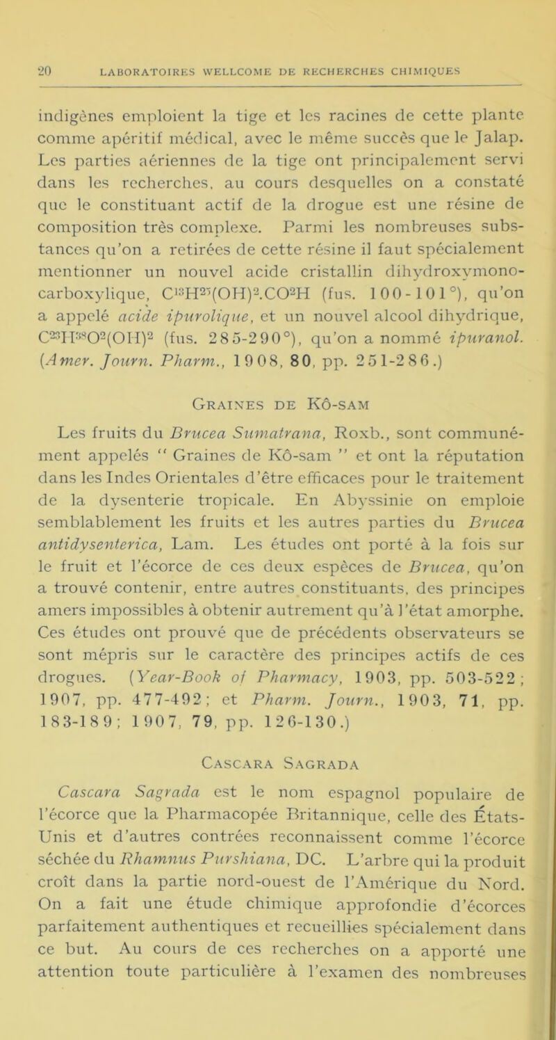 indigènes emploient la tige et les racines de cette plante comme apéritif médical, avec le même succès que le Jalap. Les parties aériennes de la tige ont principalement servi dans les recherches, au cours desquelles on a constaté que le constituant actif de la drogue est une résine de composition très complexe. Parmi les nombreuses subs- tances qu’on a retirées de cette résine il faut spécialement mentionner un nouvel acide cristallin dihydroxymono- carboxylique, C1:!H2>(0H)2.C02H (fus. 100-101°), qu’on a appelé acide ipurolique, et un nouvel alcool dihydrique, C23H3S02(0II)2 (fus. 2 8 5-290°), qu’on a nommé ipuranol. (Amer. Journ. Pharm., 19 08, 8 0, pp. 2 51-286.) Graines de Kô-sam Les fruits du Brucea Sumatrana, Roxb., sont communé- ment appelés “ Graines de Kô-sam ” et ont la réputation dans les Indes Orientales d’être efficaces pour le traitement de la dysenterie tropicale. En Abyssinie on emploie semblablement les fruits et les autres parties du Brucea antidysenterica, Lam. Les études ont porté à la fois sur le fruit et l’écorce de ces deux espèces de Brucea, qu’on a trouvé contenir, entre autres constituants, des principes amers impossibles à obtenir autrement qu’à l’état amorphe. Ces études ont prouvé que de précédents observateurs se sont mépris sur le caractère des principes actifs de ces drogues. (Year-Book of Pharmacy, 1903, pp. 503-522; 1907, pp. 477-492; et Pharm. Journ., 1903, 71, pp. 1 83-189; 1 907, 79, pp. 126-130.) Cascara Sagrada Cascara Sagrada est le nom espagnol populaire de l’écorce que la Pharmacopée Britannique, celle des États- Unis et d’autres contrées reconnaissent comme l’écorce séchée du Rhamnus Purshiana, DC. L’arbre qui la produit croît dans la partie nord-ouest de l’Amérique du Nord. On a fait une étude chimique approfondie d’écorces parfaitement authentiques et recueillies spécialement dans ce but. Au cours de ces recherches on a apporté une attention toute particulière à l’examen des nombreuses