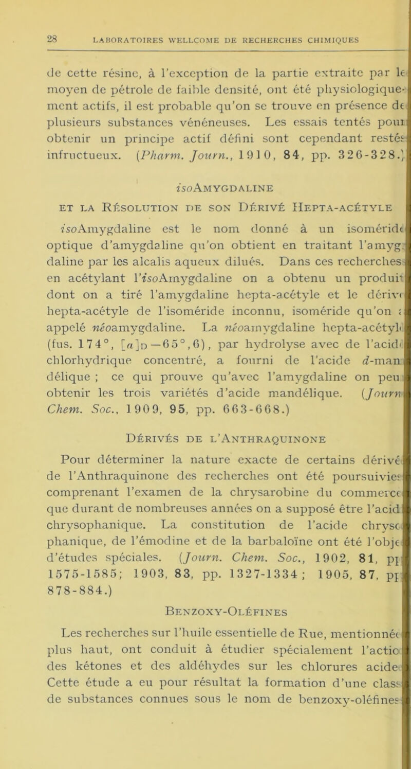 de cette résine, à l’exception de la partie extraite par lel moyen de pétrole de faible densité, ont été physiologique-1 ment actifs, il est probable qu’on se trouve en présence de 1 plusieurs substances vénéneuses. Les essais tentés pour! obtenir un principe actif défini sont cependant restés! infructueux. [Pharm. Journ., 1910, 84, pp. 326-328.)l iso Amygd ALINE ET LA RÉSOLUTION DE SON DÉRIVÉ IlEPTA-ACÉTYLE î'soAmygdaline est le nom donné à un isoméridil optique d’amygdaline qu’on obtient en traitant l’amyg.l daline par les alcalis aqueux dilués. Dans ces recherches I en acétylant l’isoAmygdaline on a obtenu un produhl dont on a tiré l’amygdaline hepta-acétyle et le dérive I hepta-acétyle de l’isoméride inconnu, isoméride qu’on ;l appelé «éoamygdaline. La «éoainygdaline hepta-acétyL I (fus. 174°, [«]d— 65°,6), par hydrolyse avec de l’ackhl chlorhydrique concentré, a fourni de l’acide <7-manl délique ; ce qui prouve qu’avec l’amygdaline on peu I obtenir les trois variétés d’acide mandélique. (Journ I Chem. Soc., 1 909, 95, pp. 663-668.) Dérivés de l’Anthraquinone Pour déterminer la nature exacte de certains dérivé® de l’Anthraquinone des recherches ont été poursuivie; B comprenant l’examen de la chrysarobine du commerce® que durant de nombreuses années on a supposé être l’acid® chrysophanique. La constitution de l’acide chrysc® phanique, de l’émodine et de la barbaloïne ont été l’objc® d’études spéciales. (Journ. Chem. Soc., 1902, 81, pj® 1575-1585; 1903, 83, pp. 1327-1334; 1905, 87, p} | 878-884.) Benzoxy-Oléfines Les recherches sur l’huile essentielle de Rue, mentionnée 1 plus haut, ont conduit à étudier spécialement l’actiol des kétones et des aldéhydes sur les chlorures acide I Cette étude a eu pour résultat la formation d’une clas;l de substances connues sous le nom de benzoxy-oléfines I