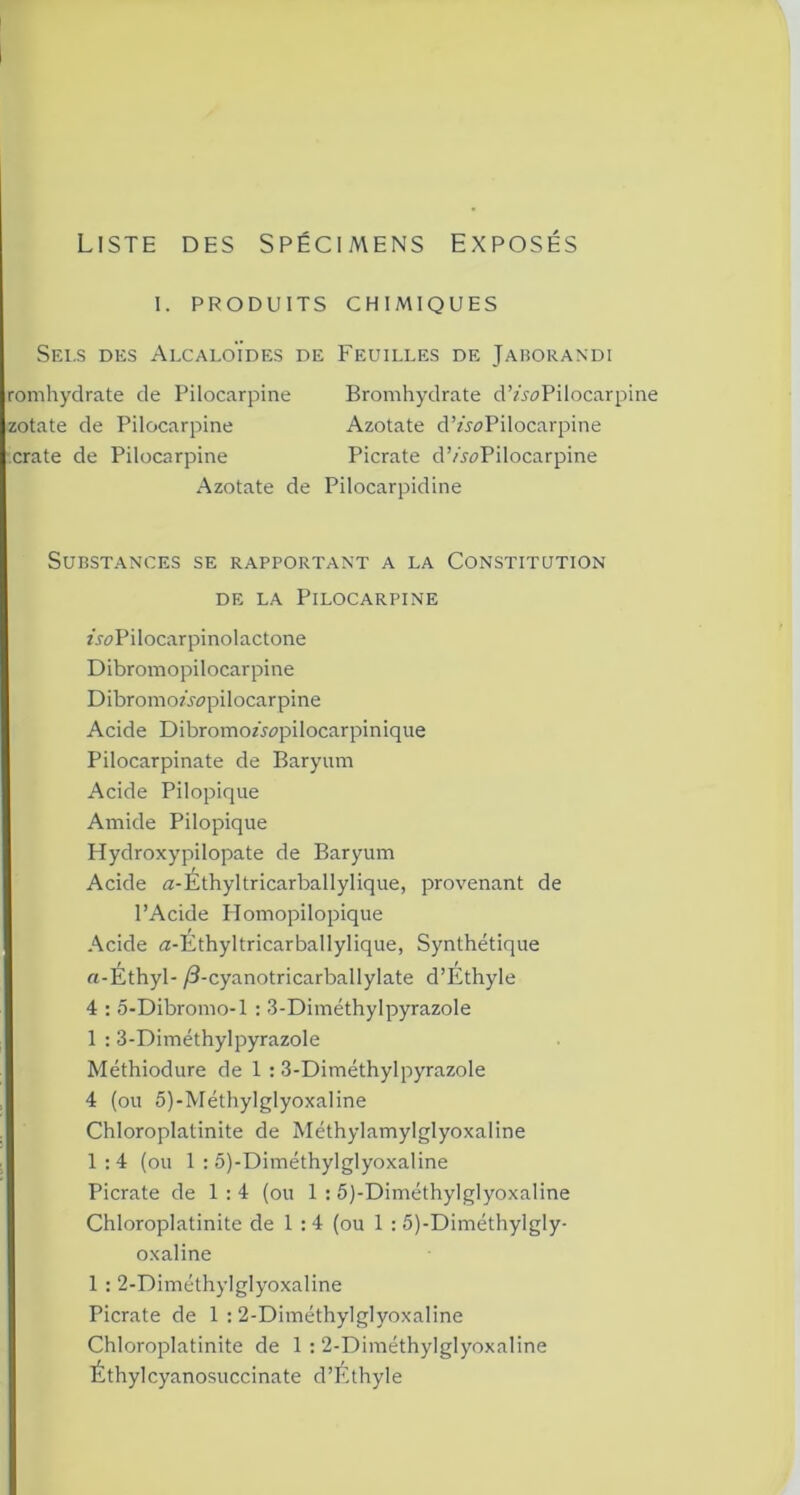 Liste des Spécimens exposés I. PRODUITS CHIMIQUES Sei.s des Alcaloïdes de Feuilles de Jaborandi romhydrate de Pilocarpine Bromhydrate d’A^Pilocarpine zotate de Pilocarpine Azotate d’ziwPilocarpine crate de Pilocarpine Picrate d’/^Pilocarpine Azotate de Pilocarpidine Substances se rapportant a la Constitution de la Pilocarpine zroPilocarpinolactone Dibromopilocarpine DibromoAcpilocarpine Acide DibromoAz>pilocarpinique Pilocarpinate de Baryum Acide Pilopique Amide Pilopique Hydroxypilopate de Baryum Acide a-Éthyltricarballylique, provenant de l’Acide Homopilopique Acide Æ-Éthyltricarballylique, Synthétique a-Éthyl- /3-cyanotricarballylate d’Ethyle 4 : 5-Dibromo-l : 3-Diméthylpyrazole 1 : 3-Diméthylpyrazole Méthiodure de 1 : 3-Diméthylpyrazole 4 (ou 5)-Méthylglyoxaline Chloroplatinite de Méthylamylglyoxaline 1:4 (ou 1 : 5)-Diméthylglyoxaline Picrate de 1:4 (ou 1 : 5)-Diméthylglyoxaline Chloroplatinite de 1 : 4 (ou 1 : 5)-Diméthylgly- oxaline 1 : 2-DiméthylgIyoxaline Picrate de 1 : 2-Diméthylglyoxaline Chloroplatinite de 1 : 2-Diméthylglyoxaline Éthylcyanosuccinate d’Ethyle