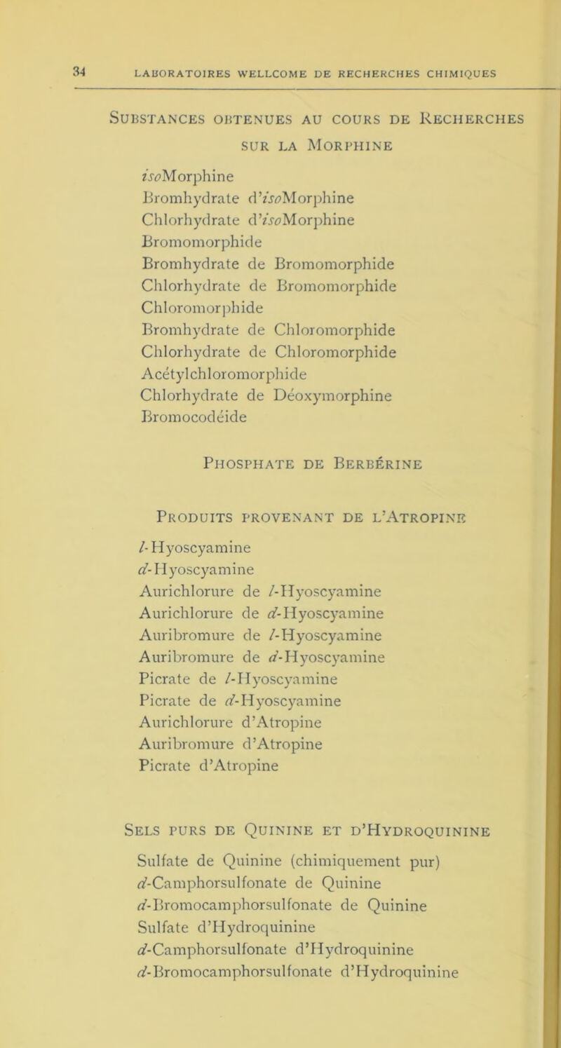 Substances obtenues au cours de Recherches sur la Morphine AeMorphine Bromhydrate d’/joMorphine Chlorhydrate d’AeMorphine Bromomorphide Bromhydrate de Bromomorphide Chlorhydrate de Bromomorphide Chloromorphide Bromhydrate de Chloromorphide Chlorhydrate de Chloromorphide Acétyl chloromorphide Chlorhydrate de Déoxymorphine Bromocodéide Phosphate de Berbérine Produits provenant de l’Atropine /-Hyoscyamine «'-Hyoscyamine Aurichlorure de /-Hyoscyamine Aurichlorure de d-Hyoscyamine Auribromure de /-Hyoscyamine Auribromure de d-Hyoscyamine Picrate de /-Hyoscyamine Picrate de d-Hyoscyamine Aurichlorure d’Atropine Auribromure d’Atropine Picrate d’Atropine Sels purs de Quinine et d’PIydroquinine Sulfate de Quinine (chimiquement pur) rf-Camphorsulfonate de Quinine «'-Bromocamphorsulfonate de Quinine Sulfate d’Hydroquinine «f-Camphorsulfonate d’Hydroquinine «'-Bromocamphorsulfonate d’Hydroquinine