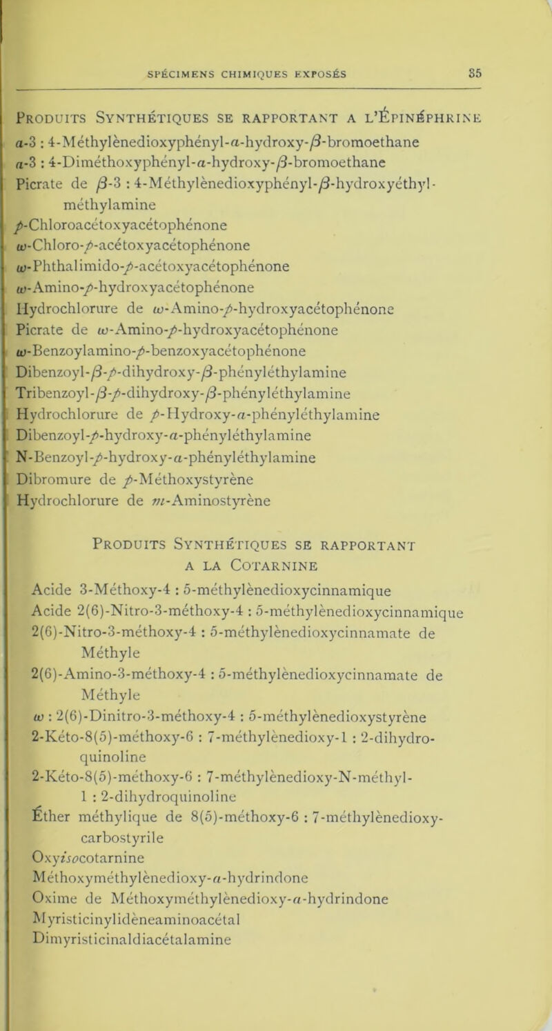 Produits Synthétiques se rapportant a l’Épinéphkine a-3:4-Méthylènedioxyphényl-a-hydroxy-/3-bromoethane rt-3:4-Diméthoxyphényl-a-hydroxy-/3-bromoethane Picrate de /3-3 : 4-Méthylènedioxyphényl-/3-hydroxyéthyl- méthylamine /-Chloroacétoxyacétophénone w-Chloro- p-acé toxyacétophénone w-Phthalimido-/>-acétoxyacétophénone w-Amino-/-hydroxyacétophénone Hydrochlorure de w-Amino-/-hydroxyacétophénone Picrate de a!-Amino-/-hydroxyacétophénone ti>-Benzoylamino-/-benzoxyacétophénone Dibenzoyl-/3-/-dihydroxy-/3-phényIéthylamine Tribenzoyl-/3-/-dihydroxy-/3-phényléthylamine Hydrochlorure de /-Hydroxy-a-phényléthylamine Dibenzoyl-/-hydroxy-«-phényléthylamine N-Benzoyl-/-hydroxy-a-phényléthylamine Dibromure de /-Méthoxystyrène Hydrochlorure de w-Aminostyrène Produits Synthétiques se rapportant A LA COTARNINE Acide 3-Méthoxy-4 :5-méthylènedioxycinnamique Acide 2(6)-Nitro-3-méthoxy-4 :5-méthylènedioxycinnamique 2(6)-Nitro-3-méthoxy-4 : 5-méthylènedioxycinnamate de Méthyle 2(6)-Amino-3-méthoxy-4 : 5-méthylènedioxycinnamate de Méthyle iv : 2(6)-Dinitro-3-méthoxy-4 : 5-méthyIènedioxystyrène 2-Kéto-8(5)-méthoxy-6 : 7-méthylènedioxy-l : 2-dihydro- quinoline 2-Kéto-8(5)-méthoxy-6 : 7-méthylènedioxy-N-méthyl- 1 : 2-dihydroquino!ine Éther méthylique de 8(5)-méthoxy-6 : 7-méthylènedioxy- carbostyrile Oxyîr^cotarnine Méthoxyméthylènedioxy-a-hydrindone Oxime de Méthoxyméthylènedioxy-n-hydrindone Myristicinylidèneaminoacétal Dimyristicinaldiacétalamine