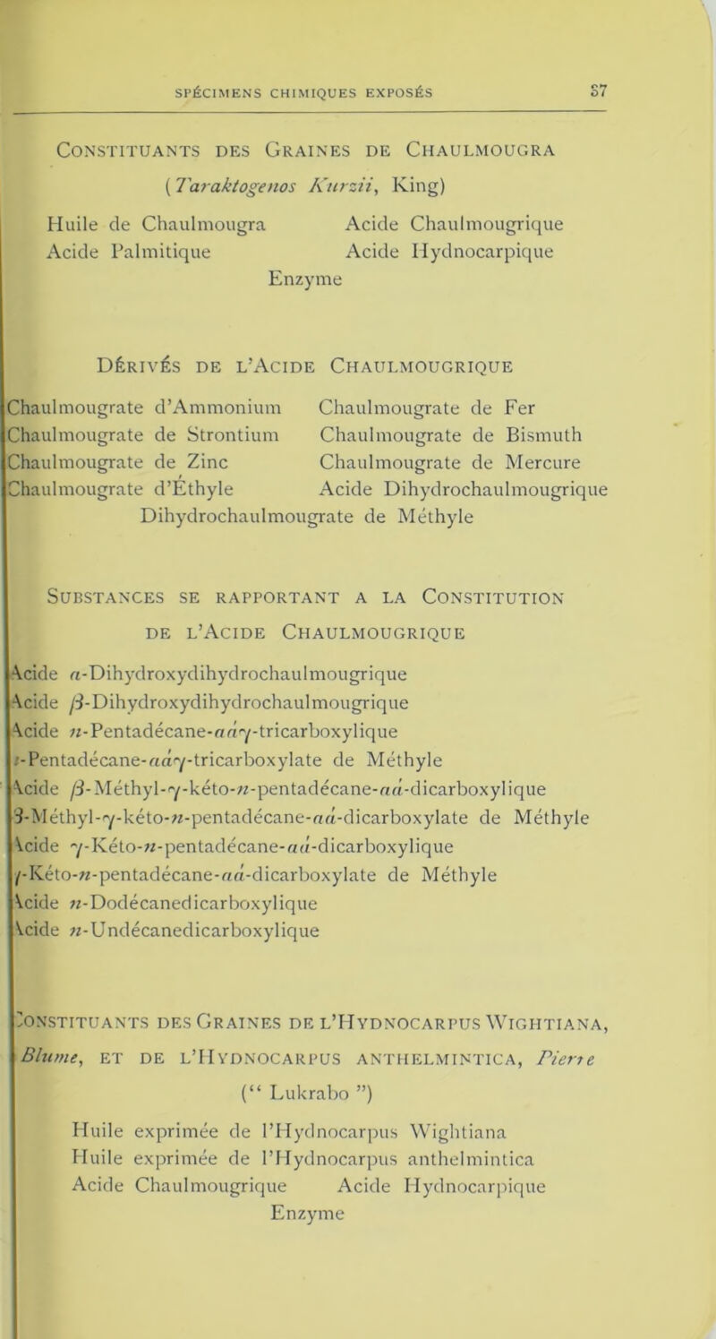 Constituants des Graines de Chaulmougra ( Taraktogenos Kurzii, King) Huile de Chaulmougra Acide Chaulmougrique Acide Palmitique Acide Hydnocarpique Enzyme Dérives de l’Acide Chaulmougrique Chaulmougrate d’Ammonium Chaulmougrate de Strontium Chaulmougrate de Zinc Chaulmougrate d’Éthyle Chaulmougrate de Fer Chaulmougrate de Bismuth Chaulmougrate de Mercure Acide Dihydrochaulmougrique Dihydrochaulmougrate de Méthyle Substances se rapportant a la Constitution de l’Acide Chaulmougrique A.cide rc-Dihydroxydihydrochaulmougrique Acide /3-Dihydroxydihydrochaulmougrique Acide ;r-Pentadécane-a«7-tricarboxylique ;-Pentadécane-rtâ7-tricarboxylate de Méthyle Acide /i-Méthyl-'y-kéto-;z-pentadécane-a«-dicarboxyIique S-Méthyl-^-kéto-w-pentadécane-nâ-dicarboxylate de Méthyle \cide 'y-Kéto-w-pentadécane-r/u-dicarboxylique /-Kéto-w-pentadécane-r<â-dicarboxylate de Méthyle Kcide «-Dodécanedicarboxylique \.cide «-Undécanedicarboxylique Constituants des Graines de l’Hydnocarpus Wiglitiana, Blume, et de l’Hydnocarpus anthelmintica, Pierre (“ Lukrabo ”) Huile exprimée de l’Hydnocarpus Wiglitiana Huile exprimée de l’Hydnocarpus anthelmintica Acide Chaulmougrique Acide Hydnocarpique Enzyme