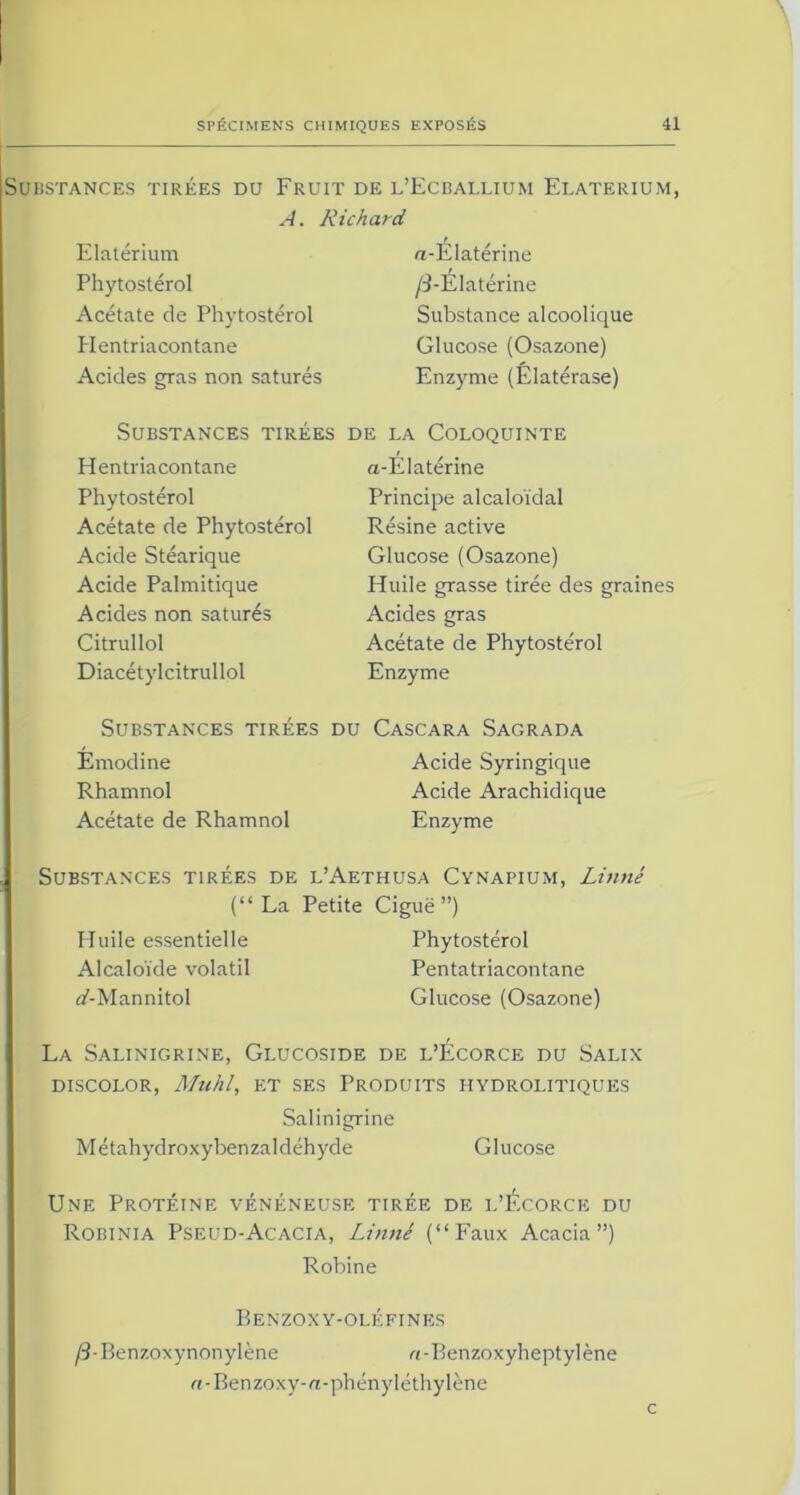 Substances tirees du Fruit de l’Ecballium Elaterium, A. Richard Elaterium Phytostérol Acétate de Phytostérol Plentriacontane Acides gras non saturés «-Ëlatérine /i-Elatérine Substance alcoolique Glucose (Osazone) Enzyme (Elatérase) Substances tirées Hentriacontane Phytostérol Acétate de Phytostérol Acide Stéarique Acide Palmitique Acides non saturés Citrullol Diacétylcitrullol de la Coloquinte a-Elatérine Principe alcaloïdal Résine active Glucose (Osazone) Huile grasse tirée des graines Acides gras Acétate de Phytostérol Enzyme Substances tirées du Cascara Sagrada Emodine Acide Syringique Rhamnol Acide Arachidique Acétate de Rhamnol Enzyme Substances tirées de l’Aethusa Cynapium, Linné (“ La Petite Ciguë ”) Huile essentielle Phytostérol Alcaloïde volatil Pentatriacontane ai-Mannitol Glucose (Osazone) La Salinigrine, Glucoside de l’Écorce du Salix DISCOLOR, Muhl, ET SES PRODUITS HYDROLITIQUES Salinigrine Métahydroxybenzaldéhyde Glucose Une Protéine vénéneuse tirée de l’Écorce du Robinia Pseud-Acacia, Linné (“Faux Acacia”) Robine Benzoxy-oléfines /3-Benzoxynonylène «-Benzoxyheptylène «-Benzoxy-a-phényléthylène