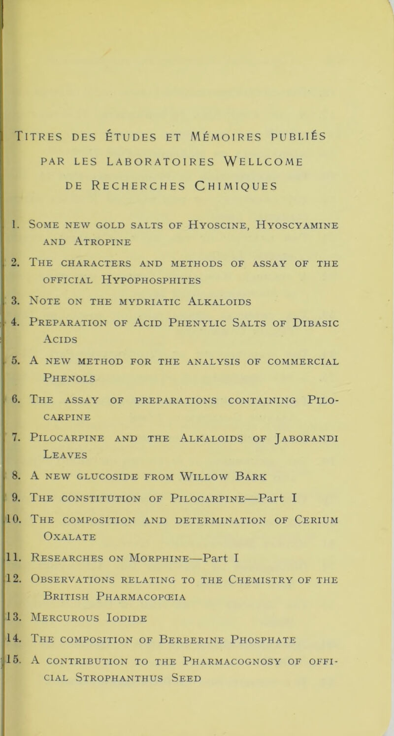 Titres des études et AIémoires publiés PAR LES LABORATOIRES WELLCOME de Recherches Chimiques 1. SOME NEW GOLD SALTS OF HyOSCINE, HyOSCYAMINE and Atropine 2. The characters and methods of assay of the OFFICIAL HyPOPHOSPHITES 3. Note on the mydriatic Alkaloids 4. Préparation of Acid Phenylic Salts of Dibasic Acids 5. A NEW METHOD FOR THE ANALYSIS OF COMMERCIAL Phénols 6. The assay of préparations containing Pilo- CARPINE 7. PlLOCARPINE AND THE ALKALOIDS OF JABORANDI Leaves 8. A NEW GLUCOSIDE FROM WlLLOW BaRK 9. The constitution of Pilocarpine—Part I 10. The composition and détermination of Cérium OxALATE 11. Researches on Morphine—Part I 12. Observations relating to the Ciiemistry of the British Pharmacopœia 13. Mercurous Iodide 14. The composition of Berberine Phosphate 15. A CONTRIBUTION TO THE PhARMACOGNOSY OF OFFI- CIAL Strophanthus Seed