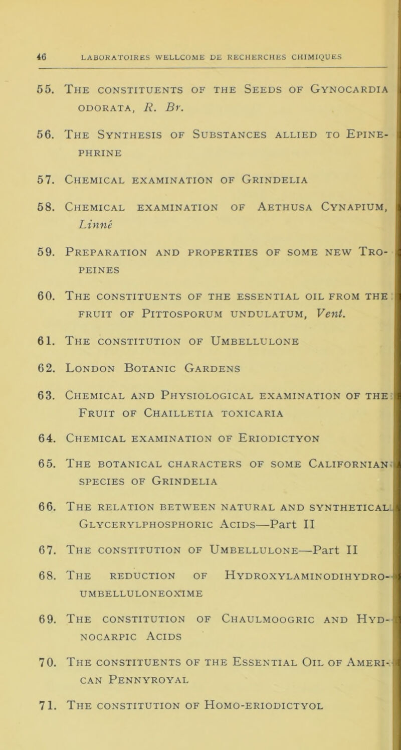 55. The constituents of the Seeds of Gynocardia I ODORATA, R. Br. 56. The Synthesis of Substances allied to Epine- i phrine 57. Chemical examination of Grindelia 58. Chemical examination of Aethusa Cynapium, I Linné 59. Préparation and properties of some new Tro- I peines 60. The constituents of the essential oïl from the I FRUIT OF PlTTOSPORUM UNDULATUM, Vent. 61. The constitution of Umbellulone 62. London Botanic Gardens 63. Chemical and Physiological examination of the I Fruit of Chailletia toxicaria 64. Chemical examination of Eriodictyon 65. The botanical characters of some Californian 1 species of Grindelia 66. The relation between natural and synthetical :| Glycerylphosphoric Acids—Part II 67. The constitution of Umbellulone—Part II 68. The réduction of Hydroxylaminodihydro- 1 umbelluloneoxtme 69. The constitution of Chaulmoogric and Hyd-1 nocarpic Acids 70. The constituents of the Essential Oïl of Ameri-M CAN PENNYROYAL 71. The constitution of Homo-eriodictyol