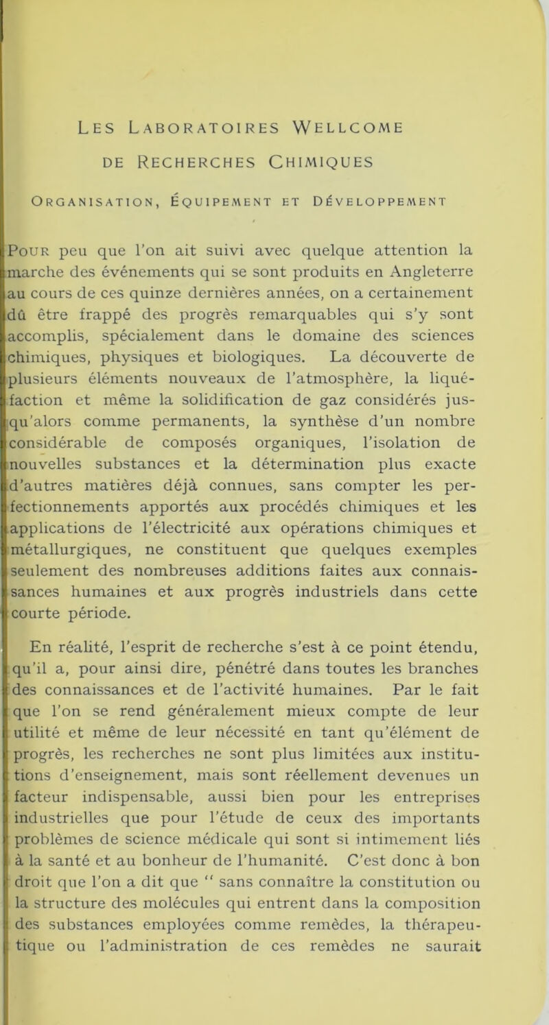 Les Laboratoires Wellcome de Recherches Chimiques Organisation, Équipe aient et Développement Pour peu que l’on ait suivi avec quelque attention la marche des événements qui se sont produits en Angleterre au cours de ces quinze dernières années, on a certainement dû être frappé des progrès remarquables qui s’y sont accomplis, spécialement dans le domaine des sciences chimiques, physiques et biologiques. La découverte de plusieurs éléments nouveaux de l’atmosphère, la liqué- faction et même la solidification de gaz considérés jus- qu’alors comme permanents, la synthèse d’un nombre considérable de composés organiques, l’isolation de nouvelles substances et la détermination plus exacte d’autres matières déjà connues, sans compter les per- fectionnements apportés aux procédés chimiques et les applications de l’électricité aux opérations chimiques et métallurgiques, ne constituent que quelques exemples seulement des nombreuses additions faites aux connais- sances humaines et aux progrès industriels dans cette courte période. En réalité, l’esprit de recherche s’est à ce point étendu, qu’il a, pour ainsi dire, pénétré dans toutes les branches des connaissances et de l’activité humaines. Par le fait que l’on se rend généralement mieux compte de leur utilité et même de leur nécessité en tant qu’élément de progrès, les recherches ne sont plus limitées aux institu- tions d’enseignement, mais sont réellement devenues un facteur indispensable, aussi bien pour les entreprises industrielles que pour l’étude de ceux des importants problèmes de science médicale qui sont si intimement liés à la santé et au bonheur de l’humanité. C’est donc à bon droit que l’on a dit que “ sans connaître la constitution ou la structure des molécules qui entrent dans la composition des substances employées comme remèdes, la thérapeu- tique ou l’administration de ces remèdes ne saurait