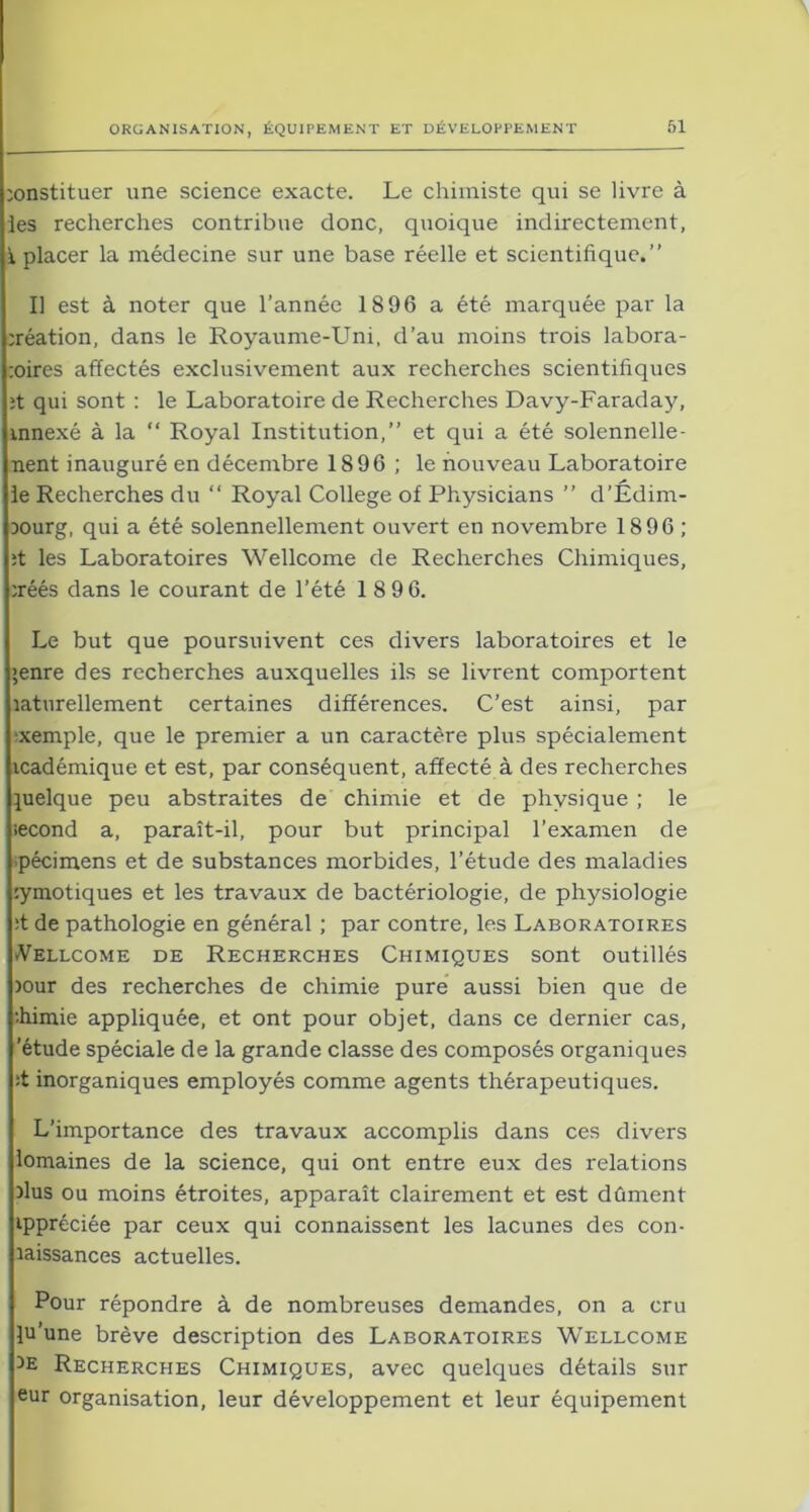 constituer une science exacte. Le chimiste qui se livre à ies recherches contribue donc, quoique indirectement, i placer la médecine sur une base réelle et scientifique.” Il est à noter que l’année 1896 a été marquée par la création, dans le Royaume-Uni, d’au moins trois labora- coires affectés exclusivement aux recherches scientifiques ;t qui sont : le Laboratoire de Recherches Davy-Faraday, vnnexé à la “ Royal Institution,” et qui a été solennelle- nent inauguré en décembre 1896 ; le nouveau Laboratoire le Recherches du “ Royal College of Physicians ” d’Édim- Dourg, qui a été solennellement ouvert en novembre 1896 ; ;t les Laboratoires Wellcome de Recherches Chimiques, créés dans le courant de l’été 18 96. Le but que poursuivent ces divers laboratoires et le >enre des recherches auxquelles ils se livrent comportent caturellement certaines différences. C’est ainsi, par ■xemple, que le premier a un caractère plus spécialement icadémique et est, par conséquent, affecté à des recherches quelque peu abstraites de chimie et de physique ; le second a, paraît-il, pour but principal l’examen de pécimens et de substances morbides, l’étude des maladies cymotiques et les travaux de bactériologie, de physiologie :t de pathologie en général ; par contre, les Laboratoires Wellcome de Recherches Chimiques sont outillés jour des recherches de chimie pure aussi bien que de diimie appliquée, et ont pour objet, dans ce dernier cas, 'étude spéciale de la grande classe des composés organiques :t inorganiques employés comme agents thérapeutiques. L’importance des travaux accomplis dans ces divers lomaines de la science, qui ont entre eux des relations dus ou moins étroites, apparaît clairement et est dûment ippréciée par ceux qui connaissent les lacunes des con- laissances actuelles. Pour répondre à de nombreuses demandes, on a cru lu’une brève description des Laboratoires Wellcome )e Recherches Chimiques, avec quelques détails sur eur organisation, leur développement et leur équipement