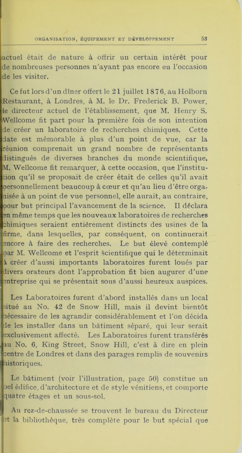 actuel était de nature à offrir un certain intérêt pour de nombreuses personnes n’ayant pas encore eu l’occasion de les visiter. Ce fut lors d’un dîner offert le 21 juillet 187 6, au Holborn Restaurant, à Londres, à M. le Dr. Frederick B. Power, le directeur actuel de l’établissement, que M. Henry S. Wellcome fit part pour la première fois de son intention de créer un laboratoire de recherches chimiques. Cette date est mémorable à plus d’un point de vue, car la réunion comprenait un grand nombre de représentants distingués de diverses branches du monde scientifique. M. Wellcome fit remarquer, à cette occasion, que l’institu- tion qu’il se proposait de créer était de celles qu’il avait personnellement beaucoup à cœur et qu’au lieu d’être orga- nisée à un point de vue personnel, elle aurait, au contraire, pour but principal l’avancement de la science. Il déclara en même temps que les nouveaux laboratoires de recherches chimiques seraient entièrement distincts des usines de la firme, dans lesquelles, par conséquent, on continuerait encore à faire des recherches. Le but élevé contemplé car M. Wellcome et l’esprit scientifique qui le déterminait ï créer d’aussi importants laboratoires furent loués par livers orateurs dont l’approbation fit bien augurer d’une entreprise qui se présentait sous d’aussi heureux auspices. Les Laboratoires furent d’abord installés dans un local fitué au No. 42 de Snow Hill, mais il devint bientôt lécessaire de les agrandir considérablement et l’on décida le les installer dans un bâtiment séparé, qui leur serait exclusivement affecté. Les Laboratoires furent transférés ru No. 6, King Street, Snow Hill, c’est à dire en plein centre de Londres et dans des parages remplis de souvenirs listoriques. Le bâtiment (voir l’illustration, page 50) constitue un oel édifice, d’architecture et de style vénitiens, et comporte quatre étages et un sous-sol. Au rez-de-chaussée se trouvent le bureau du Directeur et la bibliothèque, très complète pour le but spécial que