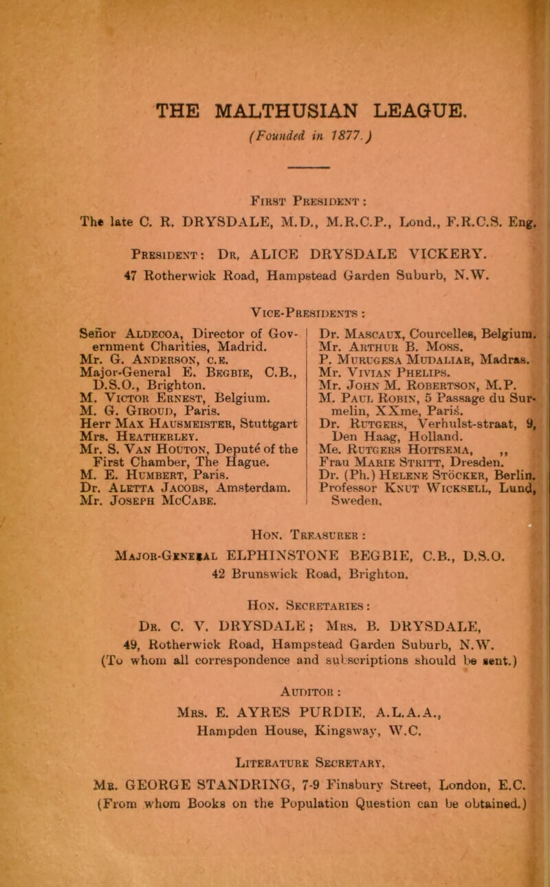 THE MALTHUSIAN LEAGUE (Founded in 1877.) First President: The late C. R. DRYSDALE, M.D., M.R.C.P., Lond., F.R.C.S. Eng. President: Dr. ALICE DRYSDALE VICKERY. 47 Rotherwick Road, Hampstead Garden Suburb, N.W. Vice-Presidents : Senor Aldecoa, Director of Gov- ernment Charities, Madrid. Mr. G. Anderson, c.e. Major-General E. Bkgbie, C.B., D.S.O., Brighton. M. Victor Ernest, Belgium. M. G. Giroud, Paris. Herr Max Hausmeister, Stuttgart Mrs. Heatherley. Mr. S. Van Houton, Depute of the First Chamber, The Hague. M. E. Humbert, Paris. Dr. Aletta Jacobs, Amsterdam. Mr. Joseph McCabe. Dr. Mascaux, Courcelles, Belgium. Mr. Arthur B. Moss. P. Murugesa Mupai.iar, Madras. Mr. Vivian Phelips. Mr. John M. Robertson, M.P. M. Paul Robin, 5 Passage du Sur- melin, XXme, Paris. Dr. Rutgers, Verhulst-straat, 9, Den Haag, Holland. Me. Rutgers Hoitsema, ,, Frau Marie Stritt, Dresden. Dr. (Ph.) Helene Stocker, Berlin. Professor Knut Wicksell, Lund, Sweden. Hon. Treasurer : Majob-Gxnesal ELPHIXSTONE BEGBIE, C.B., D.S.O. 42 Brunswick Road, Brighton. Hon. Secretaries: Dr. C. V. DRYSDALE; Mrs. B. DRYSDALE, 49, Rotherwick Road, Hampstead Garden Suburb, N.W. (To whom all correspondence and subscriptions should lie sent.) Auditor : Mrs. E. AYRES PURDIE. A.L.A.A., Hampden House, Kingswav, W.C. Literature Secretary, Mb. GEORGE STANDRING, 7-9 Finsbury Street, London, E.C. (From whom Books on the Population Question can be obtained.)