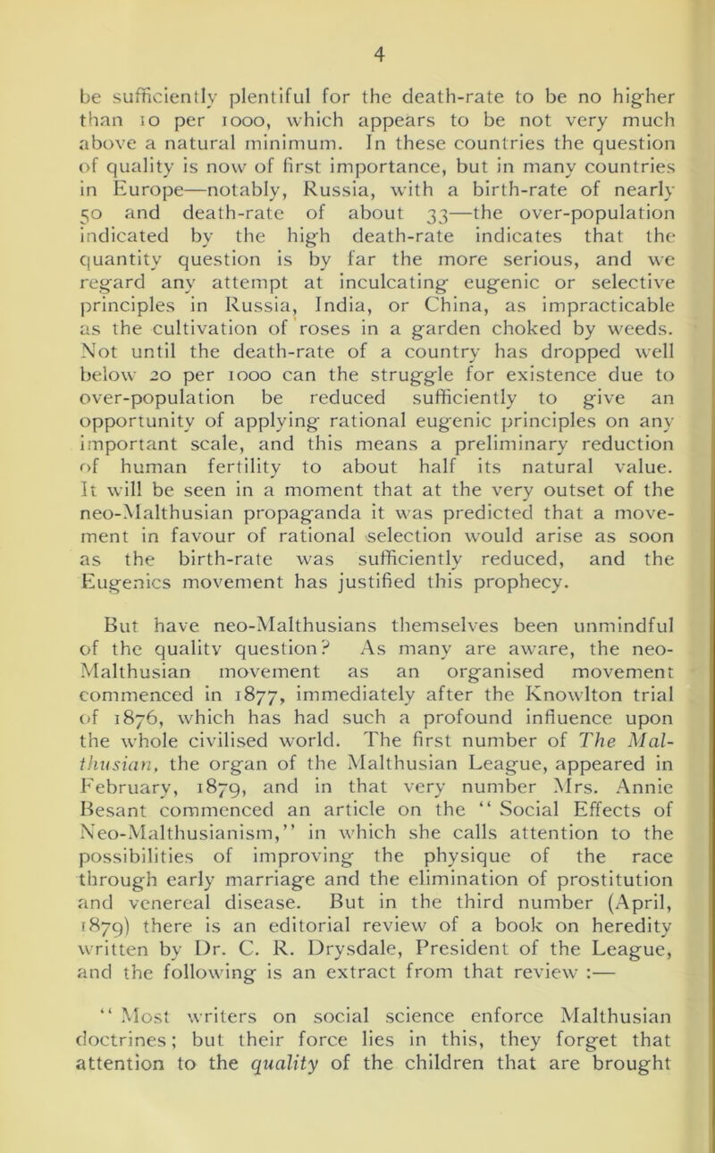 be sufficiently plentiful for the death-rate to be no hig-her than io per 1000, which appears to be not very much above a natural minimum. In these countries the question of quality is now of first importance, but in many countries in Europe—notably, Russia, with a birth-rate of nearly 50 and death-rate of about 33—the over-population indicated by the high death-rate indicates that the quantity question is by far the more serious, and we regard any attempt at inculcating eugenic or selective principles in Russia, India, or China, as impracticable as the cultivation of roses in a garden choked by weeds. Not until the death-rate of a country has dropped well below 20 per 1000 can the struggle for existence due to over-population be reduced sufficiently to give an opportunity of applying rational eugenic principles on any important scale, and this means a preliminary reduction of human fertility to about half its natural value. It will be seen in a moment that at the very outset of the neo-Malthusian propaganda it was predicted that a move- ment in favour of rational selection would arise as soon as the birth-rate was sufficiently reduced, and the Eugenics movement has justified this prophecy. But have neo-Malthusians themselves been unmindful of the quality question? As many are aware, the neo- Malthusian movement as an organised movement commenced in 1877, immediately after the Knowlton trial of 1876, which has had such a profound influence upon the whole civilised world. The first number of The Mal- ihusian, the organ of the Malthusian League, appeared in February, 1879, and in that very number Mrs. Annie Besant commenced an article on the “ Social Effects of Neo-Malthusianism,” in which she calls attention to the possibilities of improving the physique of the race through early marriage and the elimination of prostitution and venereal disease. But in the third number (April, 1879) there is an editorial review of a book on heredity written by Dr. C. R. Drysdale, President of the League, and the following is an extract from that review :— “ Most writers on social science enforce Malthusian doctrines; but their force lies in this, they forget that attention to the quality of the children that are brought