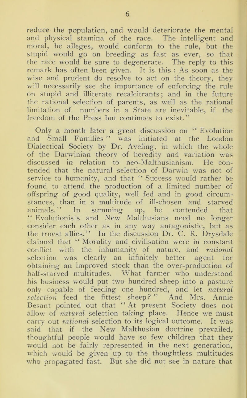 reduce the population, and would deteriorate the mental and physical stamina of the race. The intelligent and moral, he alleges, would conform to the rule, but the stupid would go on breeding as fast as ever, so that the race would be sure to degenerate. The reply to this remark has often been given. It is this : As soon as the wise and prudent do resolve to act on the theory, they will necessarily see the importance of enforcing the rule on stupid and illiterate recalcitrants; and in the future the rational selection of parents, as well as the rational limitation of numbers in a State are inevitable, if the freedom of the Press but continues to exist.” Only a month later a great discussion on “ Evolution and Small Families ” was initiated at the London Dialectical Society by Dr. Aveling, in which the whole of the Darwinian theory of heredity and variation was discussed in relation to neo-Malthusianism. He con- tended that the natural selection of Darwin was not of service to humanity, and that “ Success would rather be found to attend the production of a limited number of offspring of good quality, well fed and in good circum- stances, than in a multitude of ill-chosen and starved animals.” In summing up, he contended that “ Evolutionists and New Malthusians need no longer consider each other as in any way antagonistic, but as the truest allies.” In the discussion Dr. C. R. Drysdale claimed that “ Morality and civilisation were in constant conflict with the inhumanity of nature, and rational selection was clearly an infinitely better agent for obtaining an improved stock than the over-production of half-starved multitudes. What farmer who understood his business would put two hundred sheep into a pasture only capable of feeding one hundred, and let natural selection feed the fittest sheep? ” And Mrs. Annie Besant pointed out that “ At present Society does not allow of natural selection taking place. Hence we must carry out rational selection to its logical outcome. It was said that if the New Malthusian doctrine prevailed, thoughtful people would have so few children that they would not be fairly represented in the next generation, which would be given up to the thoughtless multitudes who propagated fast. But she did not see in nature that