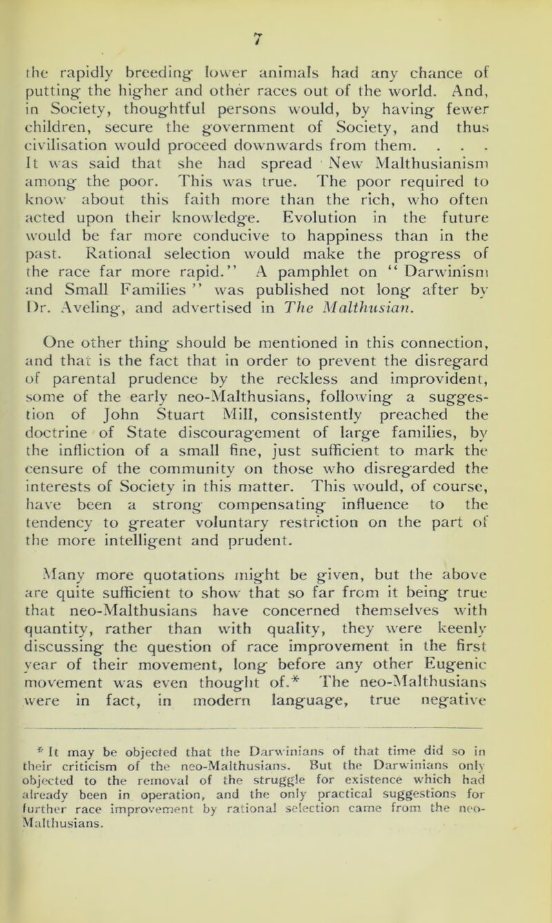the rapidly breeding- lower animals had any chance of putting the higher and other races out of the world. And, in Society, thoughtful persons would, by having fewer children, secure the government of Society, and thus civilisation would proceed downwards from them. It was said that she had spread New Malthusianism among the poor. This was true. The poor required to know about this faith more than the rich, who often acted upon their knowledge. Evolution in the future would be far more conducive to happiness than in the past. Rational selection would make the progress of the race far more rapid.” A pamphlet on “ Darwinism and Small Families ” was published not long after by Dr. Aveling-, and advertised in The Malthusian. One other thing should be mentioned in this connection, and that is the fact that in order to prevent the disregard of parental prudence by the reckless and improvident, some of the early neo-Malthusians, following a sugges- tion of John Stuart Mill, consistently preached the doctrine of State discouragement of large families, by the infliction of a small fine, just sufficient to mark the censure of the community on those who disregarded the interests of Society in this matter. This would, of course, have been a strong compensating influence to the tendency to greater voluntary restriction on the part of the more intelligent and prudent. Many more quotations might be given, but the above are quite sufficient to show that so far from it being true that neo-Malthusians have concerned themselves with quantity, rather than with quality, they were keenly discussing the question of race improvement in the first year of their movement, long before any other Eugenic movement was even thought of.* The neo-Malthusians were in fact, in modern language, true negative * It may be objected that the Darwinians of that time did so in their criticism of the neo-Malthusians. But the Darwinians only objected to the removal of the struggle for existence which had already been in operation, and the only practical suggestions for further race improvement by rational selection came from the neo- Malthusians.