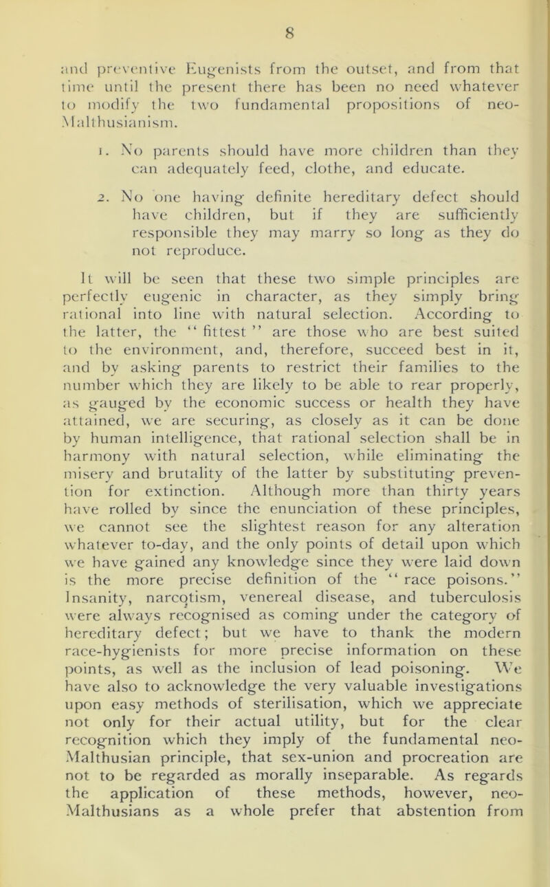 and preventive Eugenists from the outset, and from that time until the present there has been no need whatever to modify the two fundamental propositions of neo- Malthusianism. 1. No parents should have more children than they can adequately feed, clothe, and educate. 2. No one having definite hereditary defect should have children, but if they are sufficiently responsible they may marry so long as they do not reproduce. It will be seen that these two simple principles are perfectly eugenic in character, as they simply bring rational into line with natural selection. According to the latter, the “ fittest ” are those who are best suited to the environment, and, therefore, succeed best in it, and by asking parents to restrict their families to the number which they are likely to be able to rear properly, as gauged bv the economic success or health they have attained, we are securing, as closely as it can be done by human intelligence, that rational selection shall be in harmony with natural selection, while eliminating the misery and brutality of the latter by substituting preven- tion for extinction. Although more than thirty years have rolled by since the enunciation of these principles, we cannot see the slightest reason for any alteration whatever to-day, and the only points of detail upon which we have gained any knowledge since they were laid down is the more precise definition of the “race poisons.” Insanity, narcqtism, venereal disease, and tuberculosis were always recognised as coming under the category of hereditary defect; but we have to thank the modern race-hygienists for more precise information on these points, as well as the inclusion of lead poisoning. We have also to acknowledge the very valuable investigations upon easy methods of sterilisation, which we appreciate not only for their actual utility, but for the clear recognition which they imply of the fundamental neo- Malthusian principle, that sex-union and procreation are not to be regarded as morally inseparable. As regards the application of these methods, however, neo- Malthusians as a whole prefer that abstention from