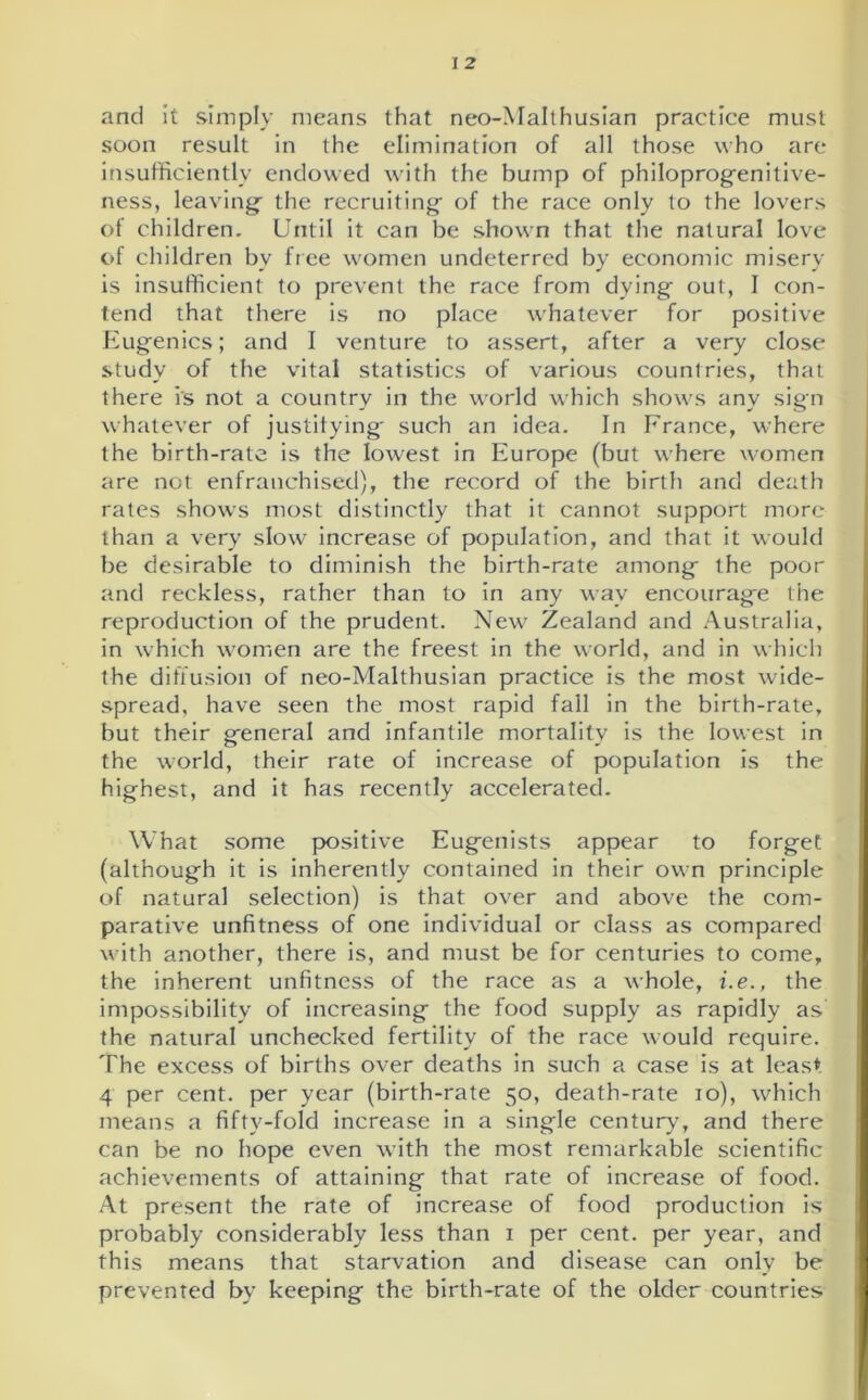 and it simply means that neo-Malthusian practice must soon result in the elimination of all those who are insufficiently endowed with the bump of philoprogenitive- ness, leaving- the recruiting of the race only to the lovers of children. Until it can be shown that the natural love of children bv free women undeterred by economic misery is insufficient to prevent the race from dying out, I con- tend that there is no place whatever for positive Eugenics; and I venture to assert, after a very close study of the vital statistics of various countries, that there is not a country in the world which shows any sign whatever of justifying such an idea. In France, where the birth-rate is the lowest in Europe (but where women are not enfranchised), the record of the birth and death rates shows most distinctly that it cannot support more than a very slow increase of population, and that it would be desirable to diminish the birth-rate among the poor and reckless, rather than to in any way encourage the reproduction of the prudent. New Zealand and Australia, in which women are the freest in the world, and in which the diffusion of neo-Malthusian practice is the most wide- spread, have seen the most rapid fall in the birth-rate, but their general and infantile mortality is the lowest in the world, their rate of increase of population is the highest, and it has recently accelerated. What some positive Eugenists appear to forget (although it is inherently contained in their own principle of natural selection) is that over and above the com- parative unfitness of one individual or class as compared with another, there is, and must be for centuries to come, the inherent unfitness of the race as a whole, i.e., the impossibility of increasing the food supply as rapidly as the natural unchecked fertility of the race would require. The excess of births over deaths in such a case is at least 4 per cent, per year (birth-rate 50, death-rate 10), which means a fifty-fold increase in a single century, and there can be no hope even with the most remarkable scientific achievements of attaining that rate of increase of food. At present the rate of increase of food production is probably considerably less than 1 per cent, per year, and this means that starvation and disease can only be prevented by keeping the birth-rate of the older countries