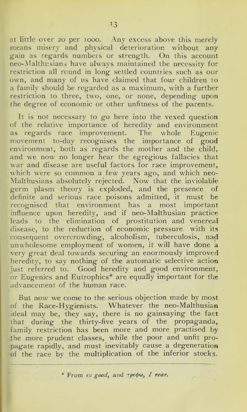 at little over 20 per 1000. Any excess above this merely means misery and physical deterioration without any gain as regards numbers or strength. On this account neo-Malthusians have always maintained the necessity for restriction all round in long settled countries such as our own, and many of us have claimed that four children to a family should be regarded as a maximum, with a further restriction to three, two, one, or none, depending upon the degree of economic or other unfitness of the parents. It is not necessary to go here into the vexed question of the relative importance of heredity and environment as regards race improvement. The whole Eugenic movement to-day recognises the importance of good environment, both as regards the mother and the child, and we now no longer hear the egregious fallacies that war and disease are useful factors for race improvement, which were so common a few years ago, and which neo- Malthusians absolutely rejected. Now that the inviolable germ plasm theory is exploded, and the presence of definite and serious race poisons admitted, it must be recognised that environment has a most important influence upon heredity, and if neo-Malthusian practice leads to the elimination of prostitution and venereal disease, to the reduction of economic pressure with its consequent overcrowding, alcoholism, tuberculosis, nad unwholesome employment of women, it will have done a very great deal towards securing an enormously improved heredity, to say nothing of the automatic selective action just referred to. Good heredity and good environment, or Eugenics and Eutrophics* are equally important for the advancement of the human race. But now we come to the serious objection made by most of the Race-Hygienists. Whatever the neo-Malthusian ideal may be, they say, there is no gainsaying the fact that during the thirty-five years of the propaganda, family restriction has been more and more practised by the more prudent classes, while the poor and unfit pro- pagate rapidly, and must inevitably cause a degeneration of the race by the multiplication of the inferior stocks. From ev good, and rp€<pu, I rear.