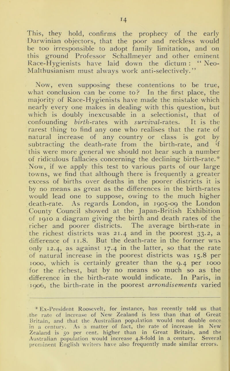 This, they hold, confirms the prophecy of the early Darwinian objectors, that the poor and reckless would be too irresponsible to adopt family limitation, and on this ground Professor Schallmeyer and other eminent Race-Hygienists have laid down the dictum : “ Neo- Malthusianism must always work anti-selectively. ” Now, even supposing these contentions to be true, what conclusion can be come to? In the first place, the majority of Race-Hygienists have made the mistake which nearly every one makes in dealing with this question, but which is doubly inexcusable in a selectionist, that of confounding birth-rates with survival-rates. It is the rarest thing to find any one who realises that the rate of natural increase of any country or class is got by subtracting the death-rate from the birth-rate, and >f this were more general we should not hear such a number of ridiculous fallacies concerning the declining birth-rate.* Now, if we apply this test to various parts of our large towns, we find that although there is frequently a greater excess of births over deaths in the poorer districts it is by no means as great as the differences in the birth-rates would lead one to suppose, owing to the much higher death-rate. As regards London, in 1905-09 the London County Council showed at the Japan-British Exhibition of 1910 a diagram giving the birth and death rates of the richer and poorer districts. The average birth-rate in the richest districts was 21.4 and in the poorest 33.2, a difference of 11.8. But the death-rate in the former was only 12.4, as against 17.4 in the latter, so that the rate of natural increase in the poorest districts was 15.8 per 1000, which is certainly greater than the 9.4 per 1000 for the richest, but by no means so much so as the difference in the birth-rate would indicate. In Paris, in 1906, the birth-rate in the poorest arrondisements varied * Ex-President Roosevelt, for instance, has recently told us that the rate of increase of New Zealand is less than that of Great Britain, and that the Australian population would not double once in a century. As a matter of fact, the rate of increase in New Zealand is 50 per cent, higher than in Great Britain, and the Australian population would increase 4.8-fold in a century. Several prominent English writers have also frequently made similar errors.