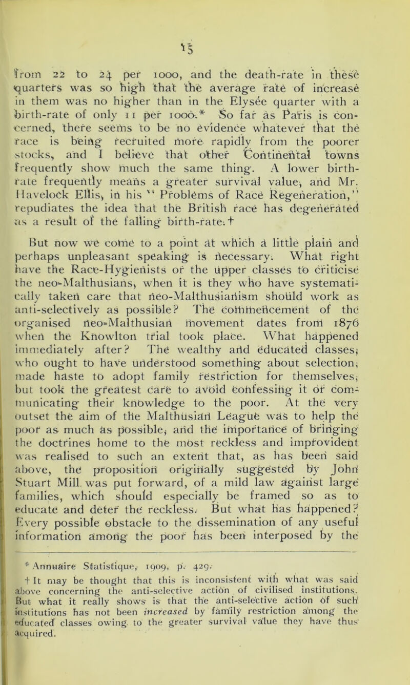 from 22 to 24 per 1000, and the death-rate in these quarters was so high that the average rate of increase in them was no higher than in the Elysec quarter with a birth-rate of only 11 per 1000.* So far as Eafis is con- cerned, there seems to be no evidence whatever that the race is beirtg recruited more- rapidly from the poorer stocks, and I believe that other Continental towns frequently show much the same thing. A lower birth- rate frequently means a greater survival value* and Mr. Havelock Ellis, in his  Problems of Race Regeneration,” repudiates the idea that the British race has degenerated rts a result of the falling birth-rate, t But now we cotrie to a point at which a little plain and perhaps unpleasant speaking is riecessary; What fight have the Race-Hygienists of the upper classes to cfiticise the neo-Malthusians, when it is they who have systemati- cally taken care that rieo-Malthusiariism shotild work as anti-selectively as possible? The cottifhericement of the organised rieo-Malthusiari movement dates front 1876 when the Knowlton trial took place. What happened immediately after? The wealthy arid educated classes* who ought to have understood something about selection* made haste to adopt family restriction for themselves* but took the greatest care to rivdid fcohfeSsihg it of com- municating their knowledge to the poor. At the very outset the aim of the Malthusian League was to help the poor as much as possible* arid the importance of bridging the doctrines home to the mbst reckless and improvident was realised to such an extent that, as has been said above, the proposition originally suggested by Johri Stuart Mill was put forward, of a mild law against large families, which should especially be framed so as to educate and deter the reckless. But what has happened? Every possible obstacle to the dissemination of any useful information amorig the poof has been interposed by the * Annuaire Statistiquc,' 1909, p.- 429. f It may be thought that this is inconsistent with what was said above concerning the anti-selective action of civilised institutions. But what it really shows- is that the anti-selective action 6f such1 institutions has not been increased by family restriction among the educated1 classes owing, to the greater survival value they have thus acquired.