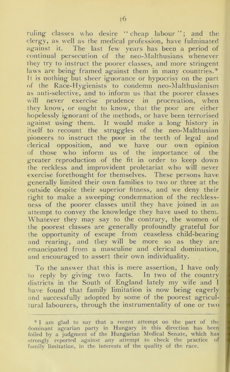 ruling* classes who desire “cheap labour”; and the clergy, as well as the medical profession, have fulminated against it. The last few years has been a period of continual persecution of the neo-Malthusians whenever they try to instruct the poorer classes, and more stringent laws are being framed against them in many countries.* It is nothing but sheer ignorance or hypocrisy on the part of the Race-Hygienists to condemn neo-Malthusianism as anti-selective, and to inform us that the poorer classes will never exercise prudence in procreation, when they know, or ought to know, that the poor are either hopelessly ignorant of the methods, or have been terrorised against using them. It would make a long history in itself to recount the struggles of the neo-Malthusian pioneers to instruct the poor in the teeth of legal and clerical opposition, and we have our own opinion of those who inform us of the importance of the greater reproduction of the fit in order to keep down the reckless and improvident proletariat who will never exercise forethought for themselves. These persons have generally limited their own families to two or three at the outside despite their superior fitness, and we deny their right to make a sweeping condemnation of the reckless- ness of the poorer classes until they have joined in an attempt to convey the knowledge they have used to them. Whatever they may say to the contrary, the women of the poorest classes are generally profoundly grateful for the opportunity of escape from ceaseless child-bearing and rearing, and they will be more so as they are emancipated from a masculine and clerical domination, and encouraged to assert their own individuality. To the answer that this is mere assertion, I have only to reply by giving two facts. In two of the country districts in the South of England lately my wife and I have found that family limitation is now being eagerly and successfully adopted bv some of the poorest agricul- tural labourers, through the instrumentality of one or two * I am glad to say that a recent attempt on the part of the dominant agrarian party in Hungary in this direction has been foiled by a judgment of the Hungarian Medical Senate, which has strongly reported against any attempt to check the practice of family limitation, in the interests of the quality of the race.