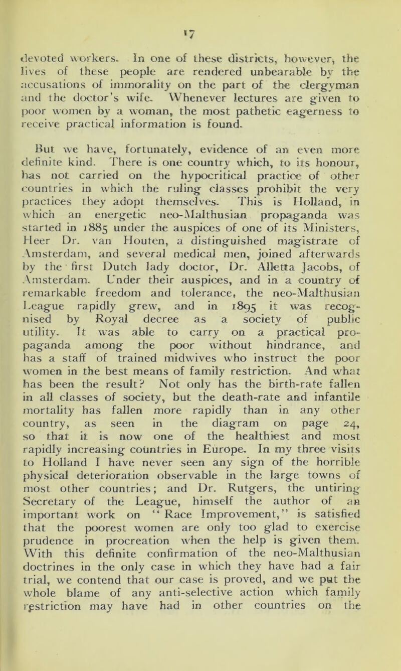 devoted workers. In one of these districts, however, the lives of these people are rendered unbearable by the accusations of immorality on the part of the clergyman and the doctor’s wife. Whenever lectures are ariven to poor women by a woman, the most pathetic eagerness to receive practical information is found. But we have, fortunately, evidence of an even more definite kind. There is one country which, to its honour, has not carried on the hypocritical practice of other countries in which the ruling classes prohibit the very practices they adopt themselves. This is Holland, in which an energetic neo-Malthusian propaganda was started in 1885 under the auspices of one of its Ministers, Heer Dr. van Houten, a distinguished magistrate of Amsterdam, and several medical men, joined afterwards by the first Dutch lady doctor, Dr. Alletta Jacobs, of Amsterdam. Under their auspices, and in a country of remarkable freedom and tolerance, the neo-Malthusian League rapidly grew, and in 1895 ^ was recog- nised by Royal decree as a society of public utility. It was able to carry on a practical pro- paganda among the poor without hindrance, and has a staff of trained midwives who instruct the poor women in the best means of family restriction. And what has been the result? Not only has the birth-rate fallen in all classes of society, but the death-rate and infantile mortality has fallen more rapidly than in any other country, as seen in the diagram on page 24, so that it is now one of the healthiest and most rapidly increasing countries in Europe. In my three visits to Holland I have never seen any sign of the horrible physical deterioration observable in the large towns of most other countries; and Dr. Rutgers, the untiring Secretary of the League, himself the author of an important work on “ Race Improvement,” is satisfied that the poorest women are only too glad to exercise prudence in procreation when the help is given them. With this definite confirmation of the neo-Malthusian doctrines in the only case in which they have had a fair trial, we contend that our case is proved, and we put the whole blame of any anti-selective action which family restriction may have had in other countries on the
