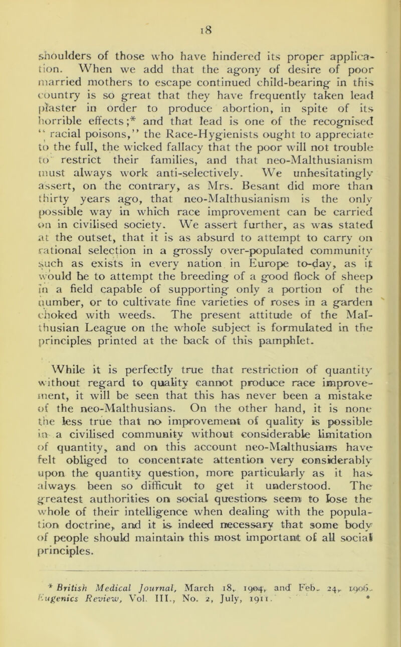 shoulders of those who have hindered its proper applica- tion. When we add that the agony of desire of poor married mothers to escape continued child-bearing in this country is so great that they have frequently taken lead piaster in order to produce abortion, in spite of its horrible effects;* and that lead is one of the recognised racial poisons,” the Race-Hygienists ought to appreciate to the full, the wicked fallacy that the poor will not trouble to restrict their families, and that neo-Malthusianism must always work anti-selectively. We unhesitatingly assert, on the contrary, as Mrs. Besant did more than thirty years ago, that neo-Malthusianism is the only possible way in which race improvement can be carried on in civilised society. We assert further, as was stated at the outset, that it is as absurd to attempt to carry on rational selection in a grossly over-populated community such as exists in every nation in Europe to-day, as it would be to attempt the breeding of a good flock of sheep in a field capable of supporting only a portion of the number, or to cultivate fine varieties of roses in a garden choked with weeds. The present attitude of the Mal- thusian League on the whole subject is formulated in the principles printed at the back of this pamphlet. While it is perfectly true that restriction of quantity without regard to quality cannot produce race improve- ment, it will be seen that this has never been a mistake of the neo-Malthusians. On the other hand, it is none the less true that no improvement of quality is possible in a civilised community without considerable limitation of quantity, and on this account neo-Malthusians have felt obliged to concentrate attention very considerably upon the quantity question, more particularly as it has always been so difficult to get it understood. The greatest authorities on social questions seem; to lose the whole of their intelligence when dealing with the popula- tion doctrine, and it is indeed necessary that some body of people should maintain this most important of all social principles. * British Medical Journal, March 18,. 1904, and Feb. 24,. 1.906.• (•iugenics Review, Vol. III., No. 2, July, 1911 ♦