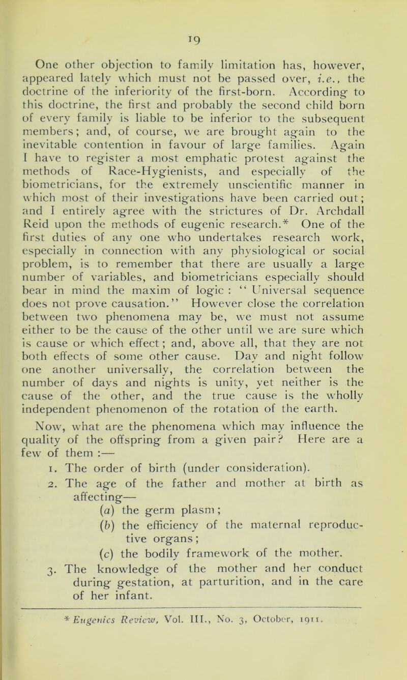 One other objection to family limitation has, however, appeared lately which must not be passed over, i.e., the doctrine of the inferiority of the first-born. According- to this doctrine, the first and probably the second child born of every family is liable to be inferior to the subsequent members; and, of course, we are brought again to the inevitable contention in favour of large families. Again I have to register a most emphatic protest against the methods of Race-Hygienists, and especially of the biometricians, for the extremely unscientific manner in which most of their investigations have been carried out; and I entirely agree with the strictures of Dr. Arehdall Reid upon the methods of eugenic research.* One of the first duties of any one who undertakes research work, especially in connection with any physiological or social problem, is to remember that there are usually a large number of variables, and biometricians especially should bear in mind the maxim of logic : “ Universal sequence does not prove causation.” However close the correlation between two phenomena may be, we must not assume either to be the cause of the other until we are sure which is cause or which effect; and, above all, that they are not both effects of some other cause. Day and night follow one another universally, the correlation between the number of days and nights is unity, yet neither is the cause of the other, and the true cause is the wholly independent phenomenon of the rotation of the earth. Now, what are the phenomena which may influence the quality of the offspring from a given pair? Here are a few of them :— 1. The order of birth (under consideration). 2. The age of the father and mother at birth as affecting— (a) the germ plasm; (b) the efficiency of the maternal reproduc- tive organs; (c) the bodily framework of the mother. 3. The knowledge of the mother and her conduct during gestation, at parturition, and in the care of her infant.