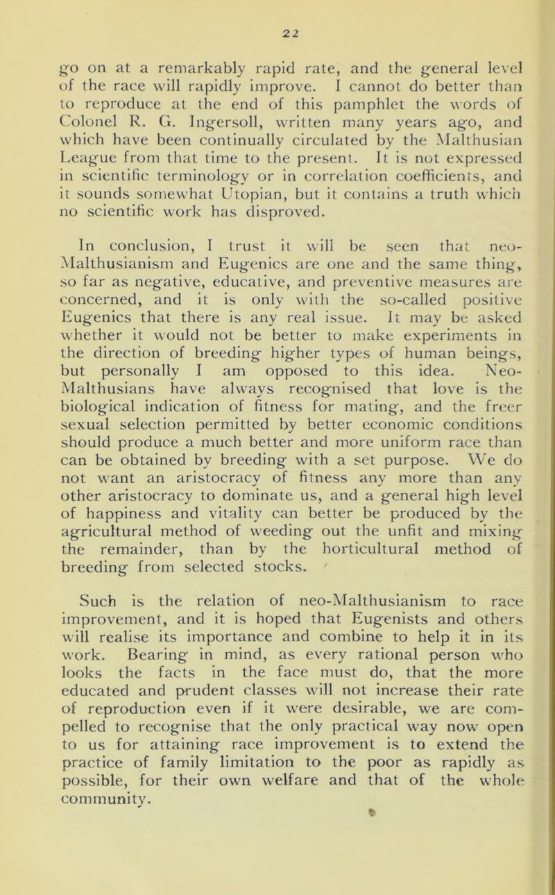 go on at a remarkably rapid rate, and the general level of the raee will rapidly improve. I cannot do better than to reproduce at the end of this pamphlet the words of Colonel R. G. Ingersoll, written many years ago, and which have been continually circulated by the Malthusian League from that time to the present. It is not expressed in scientific terminology or in correlation coefficients, and it sounds somewhat Utopian, but it contains a truth which no scientific work has disproved. In conclusion, I trust it will be seen that neo- Malthusianism and Eugenics are one and the same thing, so far as negative, educative, and preventive measures are concerned, and it is only with the so-called positive Eugenics that there is any real issue. It may be asked whether it would not be better to make experiments in the direction of breeding higher types of human beings, but personally I am opposed to this idea. Neo- Malthusians have always recognised that love is the biological indication of fitness for mating, and the freer sexual selection permitted by better economic conditions should produce a much better and more uniform race than can be obtained by breeding with a set purpose. We do not want an aristocracy of fitness any more than any other aristocracy to dominate us, and a general high level of happiness and vitality can better be produced by the agricultural method of weeding out the unfit and mixing the remainder, than by the horticultural method of breeding from selected stocks. ' Such is the relation of neo-Malthusianism to race improvement, and it is hoped that Eugenists and others will realise its importance and combine to help it in its work. Bearing in mind, as every rational person who looks the facts in the face must do, that the more educated and prudent classes will not increase their rate of reproduction even if it were desirable, we are com- pelled to recognise that the only practical way now open to us for attaining race improvement is to extend the practice of family limitation to the poor as rapidly as possible, for their own welfare and that of the whole community. *