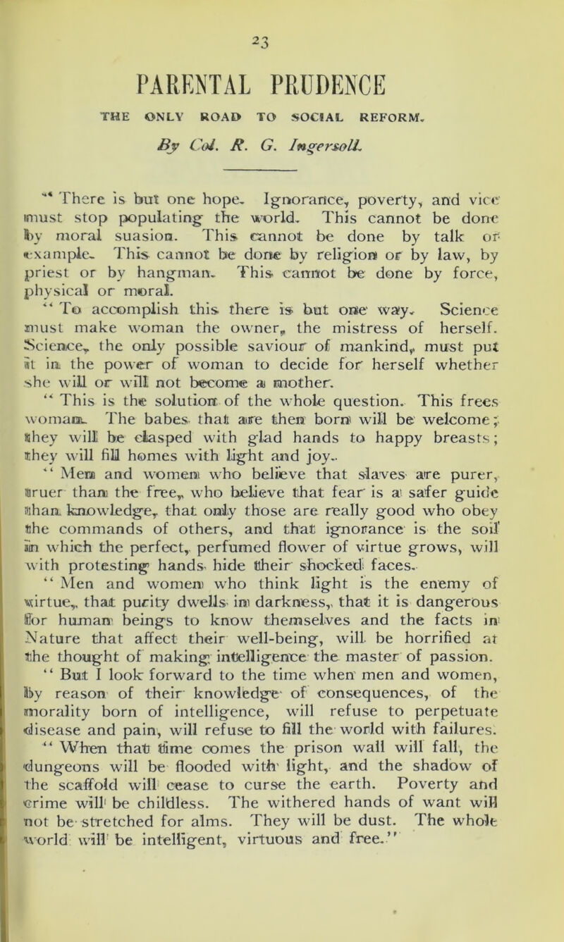 PARENTAL PRUDENCE THE ONLY ROAD TO SOCIAL REFORM. By Col. It. G. IngersolL I here is but one hope. Ignorance, poverty, and vice irnust stop populating the world. This cannot be done fry moral suasion. This cannot be done by talk or: example. This cannot be done by religion! or by law, by priest or by hangman. This- cannot be done by force, physical or moral. ** To accomplish this there is but one way. Science must make woman the owner, the mistress of herself. Science, the only possible saviour of mankind, must put #t in the power of woman to decide for herself whether she will or will not become a mother. “ This is the solution of the whole question. This frees woman. The babes that are then boro will be welcome; «hey will be clasped with glad hands to happy breasts; they will fill homes with light and joy.. “ Men and women who believe that slaves are purer, truer than the free, who believe that fear is a! safer guide than, knowledge, that only those are really good who obey the commands of others, and that ignorance is the soil’ ain which the perfect, perfumed flower of virtue grows, will with protesting hands- hide their shocked; faces. “ Men and women) who think light is the enemy of virtue,, that purity dwells ini darkness,, that it is dangerous fior human' beings to know themselves and the facts in Nature that affect their well-being, will- be horrified at the thought of making, intelligence the master of passion. “ But I look forward to the time when men and women, lby reason of their knowledge of consequences, of the morality born of intelligence, will refuse to perpetuate disease and pain, will refuse to fill the world with failures. “ When that time comes the prison wall will fall, the dungeons will be flooded with' light, and the shadow of the scaffold will cease to curse the earth. Poverty and crime will1 be childless. The withered hands of want wiH not be stretched for alms. They will be dust. The whole world will be intelligent, virtuous and free.”