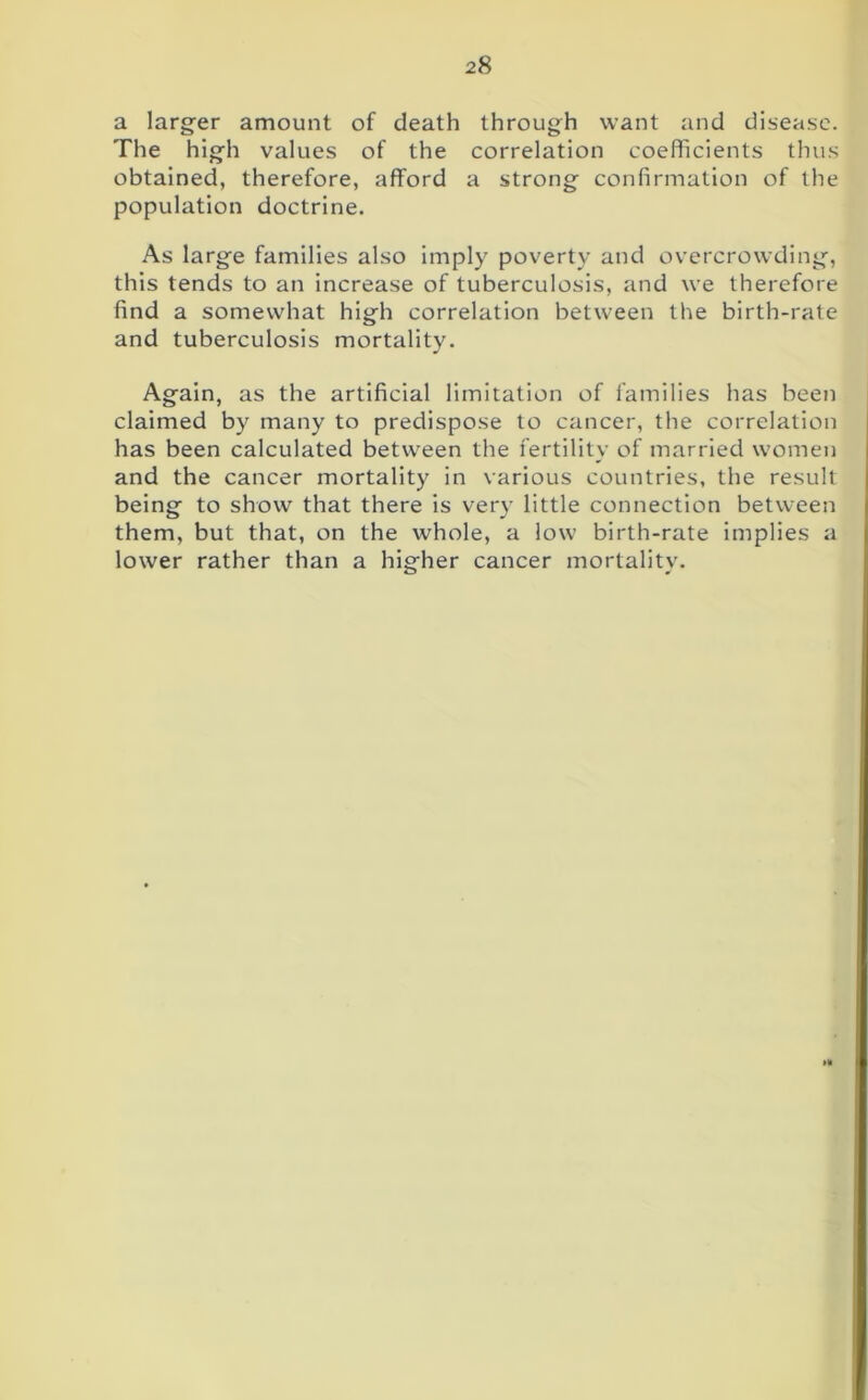 a larger amount of death through want and disease. The high values of the correlation coefficients thus obtained, therefore, afford a strong confirmation of the population doctrine. As large families also imply poverty and overcrowding, this tends to an increase of tuberculosis, and we therefore find a somewhat high correlation between the birth-rate and tuberculosis mortality. Again, as the artificial limitation of families has been claimed by many to predispose to cancer, the correlation has been calculated between the fertility of married women and the cancer mortality in various countries, the result being to show that there is very little connection between them, but that, on the whole, a low birth-rate implies a lower rather than a higher cancer mortality. »*
