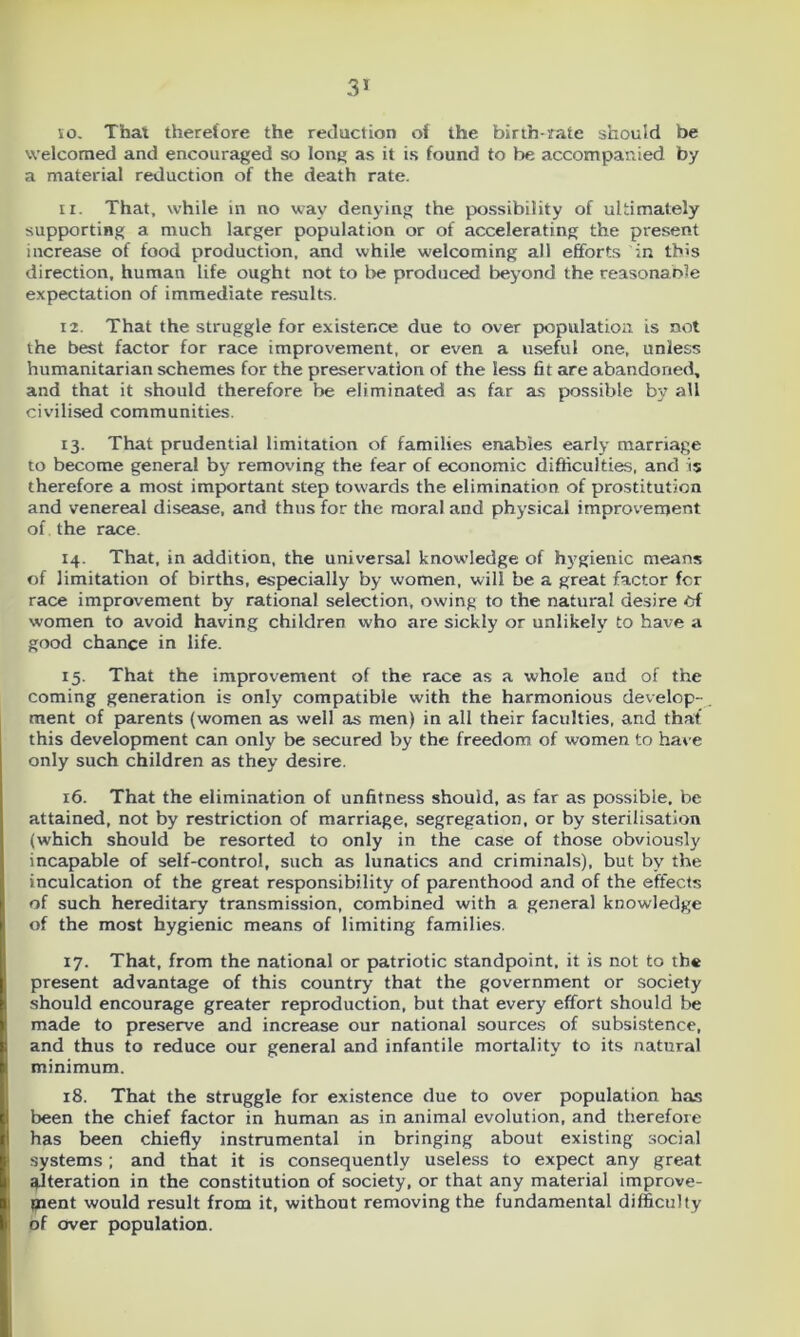 so. That therefore the reduction of the birth rate should be welcomed and encouraged so long as it is found to be accompanied by a material reduction of the death rate. 11. That, while in no way denying the possibility of ultimately supporting a much larger population or of accelerating the present increase of food production, and while welcoming all efforts in th>s direction, human life ought not to be produced beyond the reasonao’e expectation of immediate results. 12. That the struggle for existence due to over population is not the best factor for race improvement, or even a useful one, unless humanitarian schemes for the preservation of the less fit are abandoned, and that it should therefore be eliminated as far as possible by all civilised communities. 13. That prudential limitation of families enables early marriage to become general by removing the fear of economic difficulties, and is therefore a most important step towards the elimination of prostitution and venereal disease, and thus for the moral and physical improvement of the race. 14. That, in addition, the universal knowledge of hygienic means of limitation of births, especially by women, will be a great factor fcr race improvement by rational selection, owing to the natural desire Of women to avoid having children who are sickly or unlikely to have a good chance in life. 15. That the improvement of the race as a whole and of the coming generation is only compatible with the harmonious develop- ment of parents (women as well as men) in all their faculties, and that’ this development can only be secured by the freedom of women to have only such children as they desire. 16. That the elimination of unfitness should, as far as possible, be attained, not by restriction of marriage, segregation, or by sterilisation (which should be resorted to only in the case of those obviously incapable of self-control, such as lunatics and criminals), but by the inculcation of the great responsibility of parenthood and of the effects of such hereditary transmission, combined with a general knowledge of the most hygienic means of limiting families. 17. That, from the national or patriotic standpoint, it is not to the present advantage of this country that the government or society should encourage greater reproduction, but that every effort should be made to preserve and increase our national sources of subsistence, and thus to reduce our general and infantile mortality to its natural minimum. 18. That the struggle for existence due to over population has been the chief factor in human as in animal evolution, and therefore has been chiefly instrumental in bringing about existing social systems ; and that it is consequently useless to expect any great. ^.Iteration in the constitution of society, or that any material improve- ment would result from it, without removing the fundamental difficulty of over population.