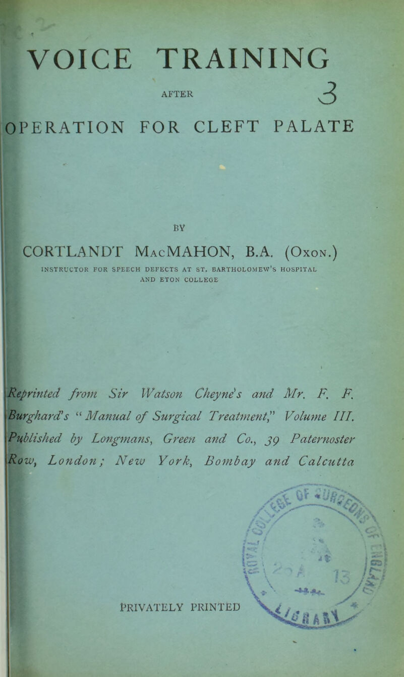 VOICE TRAINING AFTER OPERATION FOR CLEFT PALATE BY CORTLANDT MacMAHON, B.A. (Oxon.) INSTRUCTOR FOR SPEECH DEFECTS AT ST. BARTHOLOMEW’S HOSPITAL AND ETON COLLEGE Reprinted from Sir Watson Cheyne s and Mr. F. F. Burgkard’s “ Manual of Surgical TreatmentVolume III. Published by Longmans, Green and Co., 39 Paternoster Ro iv, London; Neiv York, Bombay and Calcutta PRIVATELY PRINTED