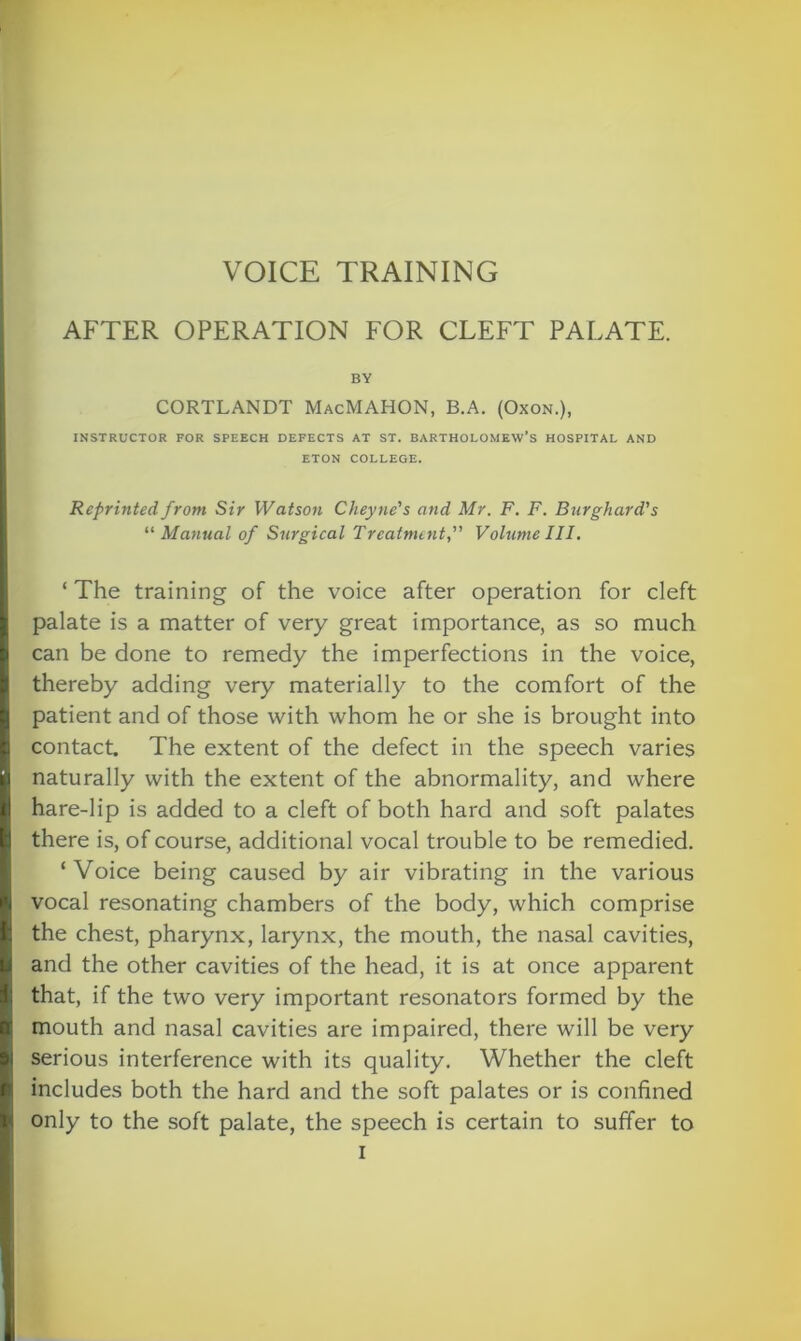 AFTER OPERATION FOR CLEFT PALATE. BY CORTLANDT MacMAHON, B.A. (Oxon.), INSTRUCTOR FOR SPEECH DEFECTS AT ST. BARTHOLOMEW’S HOSPITAL AND ETON COLLEGE. Reprinted from Sir Watson Cheyne's and Mr. F. F. Burghard’s “ Manual of Surgical Treatment,” Volume III. ‘ The training of the voice after operation for cleft palate is a matter of very great importance, as so much can be done to remedy the imperfections in the voice, thereby adding very materially to the comfort of the patient and of those with whom he or she is brought into contact The extent of the defect in the speech varies naturally with the extent of the abnormality, and where hare-lip is added to a cleft of both hard and soft palates there is, of course, additional vocal trouble to be remedied. ‘ Voice being caused by air vibrating in the various vocal resonating chambers of the body, which comprise the chest, pharynx, larynx, the mouth, the nasal cavities, and the other cavities of the head, it is at once apparent that, if the two very important resonators formed by the mouth and nasal cavities are impaired, there will be very serious interference with its quality. Whether the cleft includes both the hard and the soft palates or is confined only to the soft palate, the speech is certain to suffer to