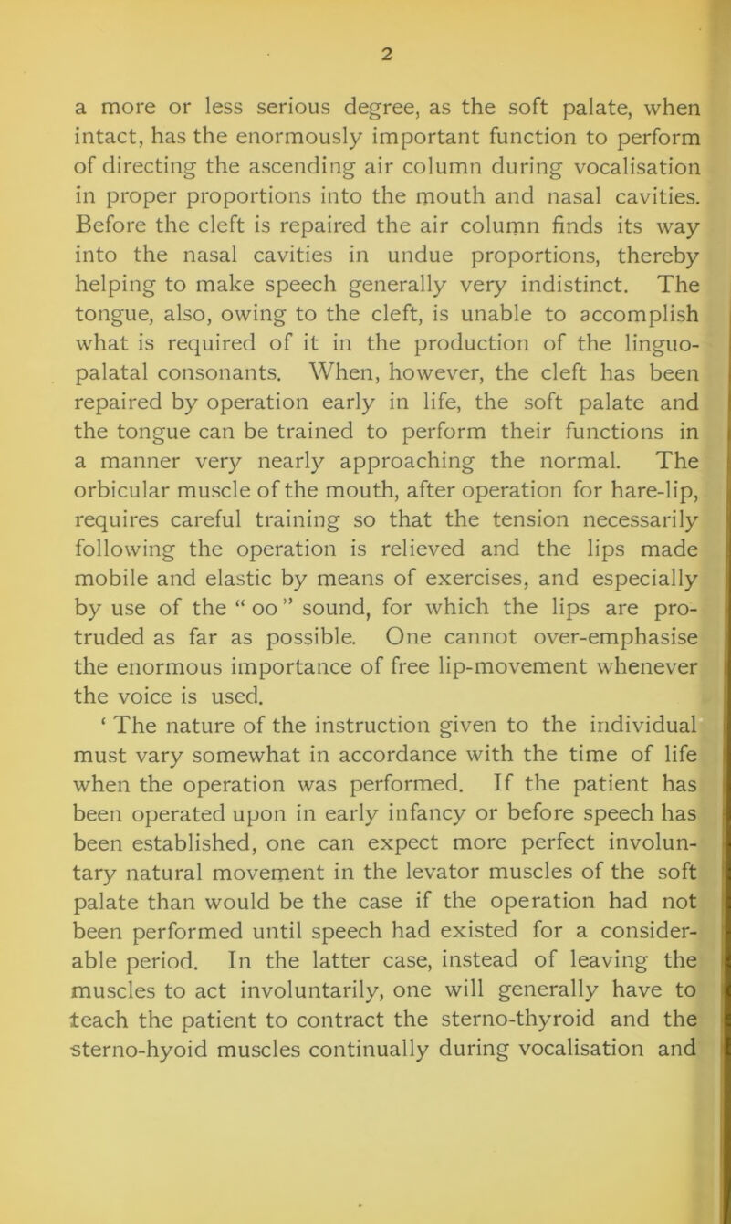 a more or less serious degree, as the soft palate, when intact, has the enormously important function to perform of directing the ascending air column during vocalisation in proper proportions into the mouth and nasal cavities. Before the cleft is repaired the air column finds its way into the nasal cavities in undue proportions, thereby helping to make speech generally very indistinct. The tongue, also, owing to the cleft, is unable to accomplish what is required of it in the production of the linguo- palatal consonants. When, however, the cleft has been repaired by operation early in life, the soft palate and the tongue can be trained to perform their functions in a manner very nearly approaching the normal. The orbicular muscle of the mouth, after operation for hare-lip, requires careful training so that the tension necessarily following the operation is relieved and the lips made mobile and elastic by means of exercises, and especially by use of the “ oo ” sound, for which the lips are pro- truded as far as possible. One cannot over-emphasise the enormous importance of free lip-movement whenever the voice is used. ‘ The nature of the instruction given to the individual must vary somewhat in accordance with the time of life when the operation was performed. If the patient has been operated upon in early infancy or before speech has been established, one can expect more perfect involun- tary natural movement in the levator muscles of the soft palate than would be the case if the operation had not been performed until speech had existed for a consider- able period. In the latter case, instead of leaving the muscles to act involuntarily, one will generally have to teach the patient to contract the sterno-thyroid and the ■sterno-hyoid muscles continually during vocalisation and