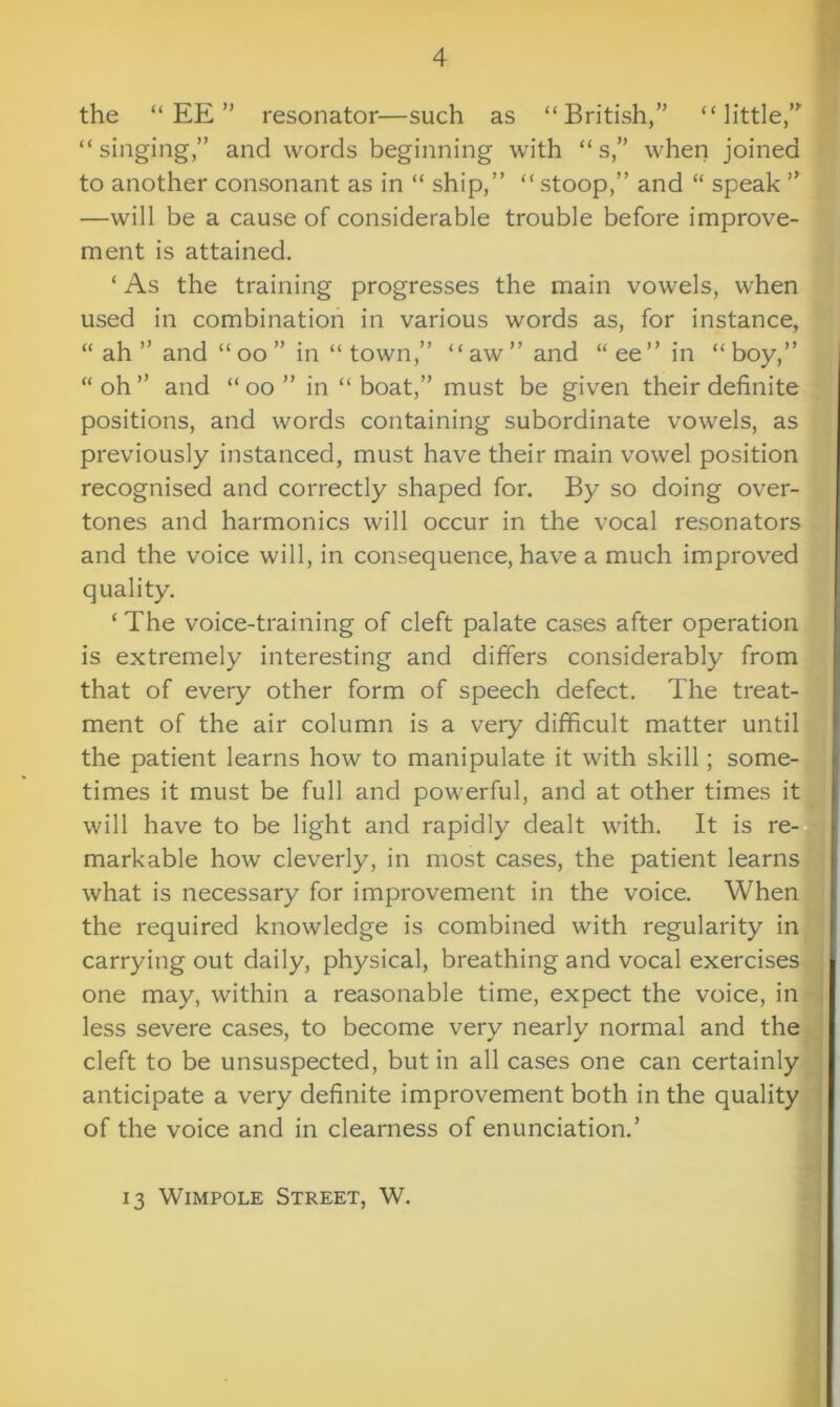 the “EE” resonator—such as “British,” “little,” “singing,” and words beginning with “ s,” when joined to another consonant as in “ ship,” “ stoop,” and “ speak ” —will be a cause of considerable trouble before improve- ment is attained. ‘ As the training progresses the main vowels, when used in combination in various words as, for instance, “ ah ” and “ oo ” in “ town,” “aw” and “ ee” in “ boy,” “ oh ” and “ oo ” in “ boat,” must be given their definite positions, and words containing subordinate vowels, as previously instanced, must have their main vowel position recognised and correctly shaped for. By so doing over- tones and harmonics will occur in the vocal resonators and the voice will, in consequence, have a much improved quality. ‘ The voice-training of cleft palate cases after operation is extremely interesting and differs considerably from that of every other form of speech defect. The treat- ment of the air column is a very difficult matter until the patient learns how to manipulate it with skill; some- times it must be full and powerful, and at other times it will have to be light and rapidly dealt with. It is re- markable how cleverly, in most cases, the patient learns what is necessary for improvement in the voice. When the required knowledge is combined with regularity in carrying out daily, physical, breathing and vocal exercises one may, within a reasonable time, expect the voice, in less severe cases, to become very nearly normal and the cleft to be unsuspected, but in all cases one can certainly anticipate a very definite improvement both in the quality of the voice and in clearness of enunciation.’ 13 Wimpole Street, W.