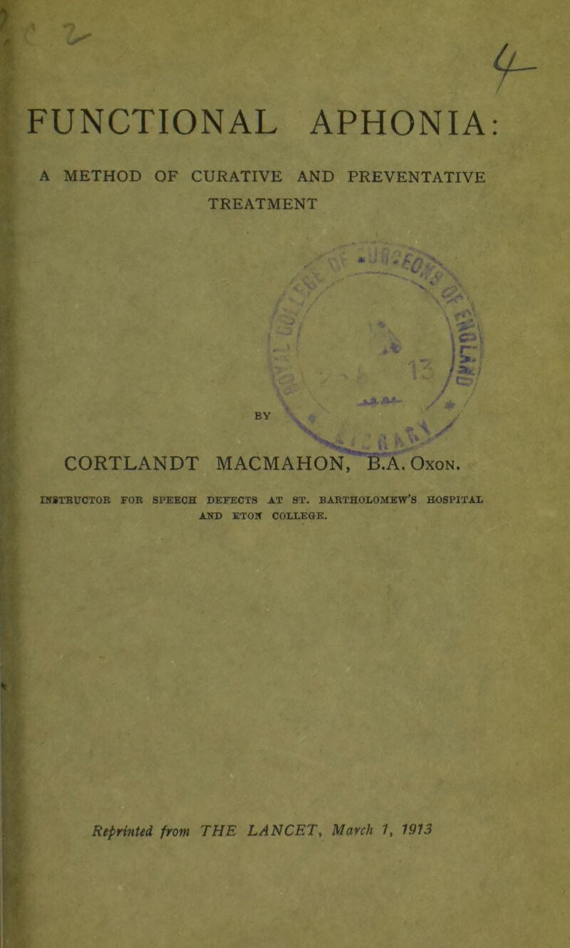 FUNCTIONAL APHONIA A METHOD OF CURATIVE AND PREVENTATIVE TREATMENT BY CORTLANDT MACMAHON, B.A. Oxon. INSTRUCTOR FOR SPEECH DEFECTS AT ST. BARTHOLOMEW’S HOSPITAL AND ETON COLLEGE. Reprinted, from THE LANCET, March 1, 1913