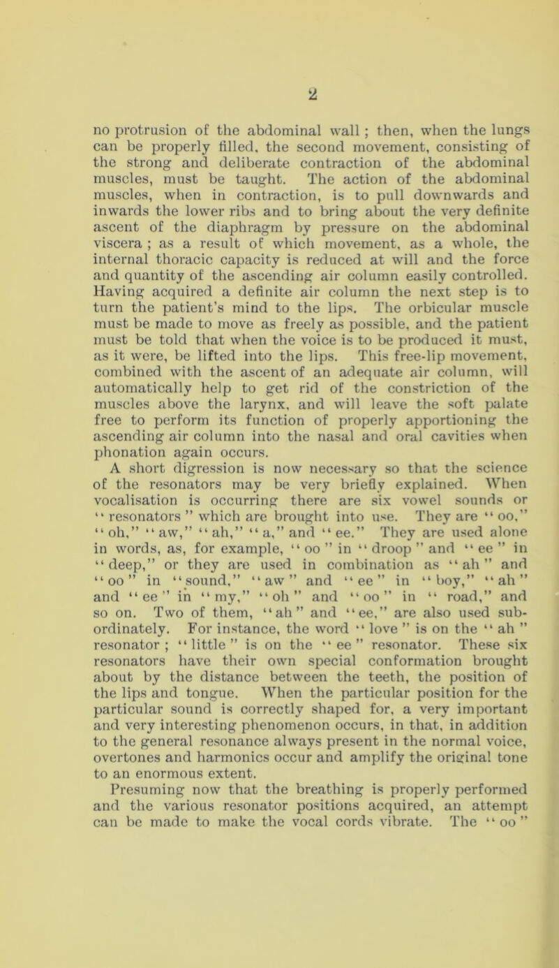 no protrusion of the abdominal wall ; then, when the lungs can be properly filled, the second movement, consisting of the strong and deliberate contraction of the abdominal muscles, must be taught. The action of the abdominal muscles, when in contraction, is to pull downwards and inwards the lower ribs and to bring about the very definite ascent of the diaphragm by pressure on the abdominal viscera ; as a result of which movement, as a whole, the internal thoracic capacity is reduced at will and the force and quantity of the ascending air column easily controlled. Having acquired a definite air column the next step is to turn the patient’s mind to the lips. The orbicular muscle must be made to move as freely as possible, and the patient must be told that when the voice is to be produced it must, as it were, be lifted into the lips. This free-lip movement, combined with the ascent of an adequate air column, will automatically help to get rid of the constriction of the muscles above the larynx, and will leave the soft palate free to perform its function of properly apportioning the ascending air column into the nasal and oral cavities when phonation again occurs. A short digression is now necessary so that the science of the resonators may be very briefly explained. When vocalisation is occurring there are six vowel sounds or “ resonators ” which are brought into use. They are “ oo,” “oh,” “aw,” “ah,” “a,” and “ee.” They are used alone in words, as, for example, “ oo ” in “ droop ” and “ ee ” in “deep,” or they are used in combination as “ah” and “ oo ” in “sound,” “aw” and “ ee ” in “boy,” “ah” and “ ee ” in “my,” “oh” and “ oo ” in “ road,” and so on. Two of them, “ah” and “ee,” are also used sub- ordinate^. For instance, the word “ love ” is on the “ ah ” resonator; “little” is on the “ ee ” resonator. These six resonators have their own special conformation brought about by the distance between the teeth, the position of the lips and tongue. When the particular position for the particular sound is correctly shaped for, a very important and very interesting phenomenon occurs, in that, in addition to the general resonance always present in the normal voice, overtones and harmonics occur and amplify the original tone to an enormous extent. Presuming now that the breathing is properly performed and the various resonator positions acquired, an attempt can be made to make the vocal cords vibrate. The “ oo ”
