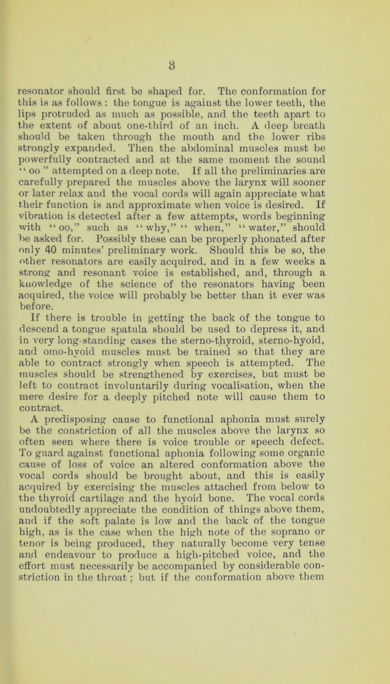 resonator should first be shaped for. The conformation for this is as follows : the tongue is against the lower teeth, the lips protruded as much as possible, and the teeth apart to the extent of about one-third of an inch. A deep breath should be taken through the mouth and the lower ribs strongly expanded. Then the abdominal muscles must be powerfully contracted and at the same moment the sound “ oo ” attempted on a deep note. If all the preliminaries are carefully prepared the muscles above the larynx will sooner or later relax and the vocal cords will again appreciate what their function is and approximate when voice is desired. If vibration is detected after a few attempts, words beginning with “oo,” such as “why,”“ when,” “water,” should be asked for. Possibly these can be properly phonated after only 40 minutes’ preliminary work. Should this be so, the other resonators are easily acquired, and in a few weeks a strong and resonant voice is established, and, through a knowledge of the science of the resonators having been acquired, the voice will probably be better than it ever was before. If there is trouble in getting the back of the tongue to descend a tongue spatula should be used to depress it, and in very long-standing cases the sterno-thyroid, sterno-hyoid, and omo-hvoid muscles must be trained so that they are able to contract strongly when speech is attempted. The muscles should be strengthened by exercises, but must be left to contract involuntarily during vocalisation, when the mere desire for a deeply pitched note will cause them to contract. A predisposing cause to functional aphonia must surely be the constriction of all the muscles above the larynx so often seen where there is voice trouble or speech defect. To guard against functional aphonia following some organic cause of loss of voice an altered conformation above the vocal cords should be brought about, and this is easily acquired by exercising the muscles attached from below to the thyroid cartilage and the hyoid bone. The vocal cords undoubtedly appreciate the condition of things above them, and if the soft palate is low and the back of the tongue high, as is the case when the high note of the soprano or tenor is being produced, they naturally become very tense and endeavour to produce a high-pitched voice, and the effort must necessarily be accompanied by considerable con- striction in the throat; but if the conformation above them