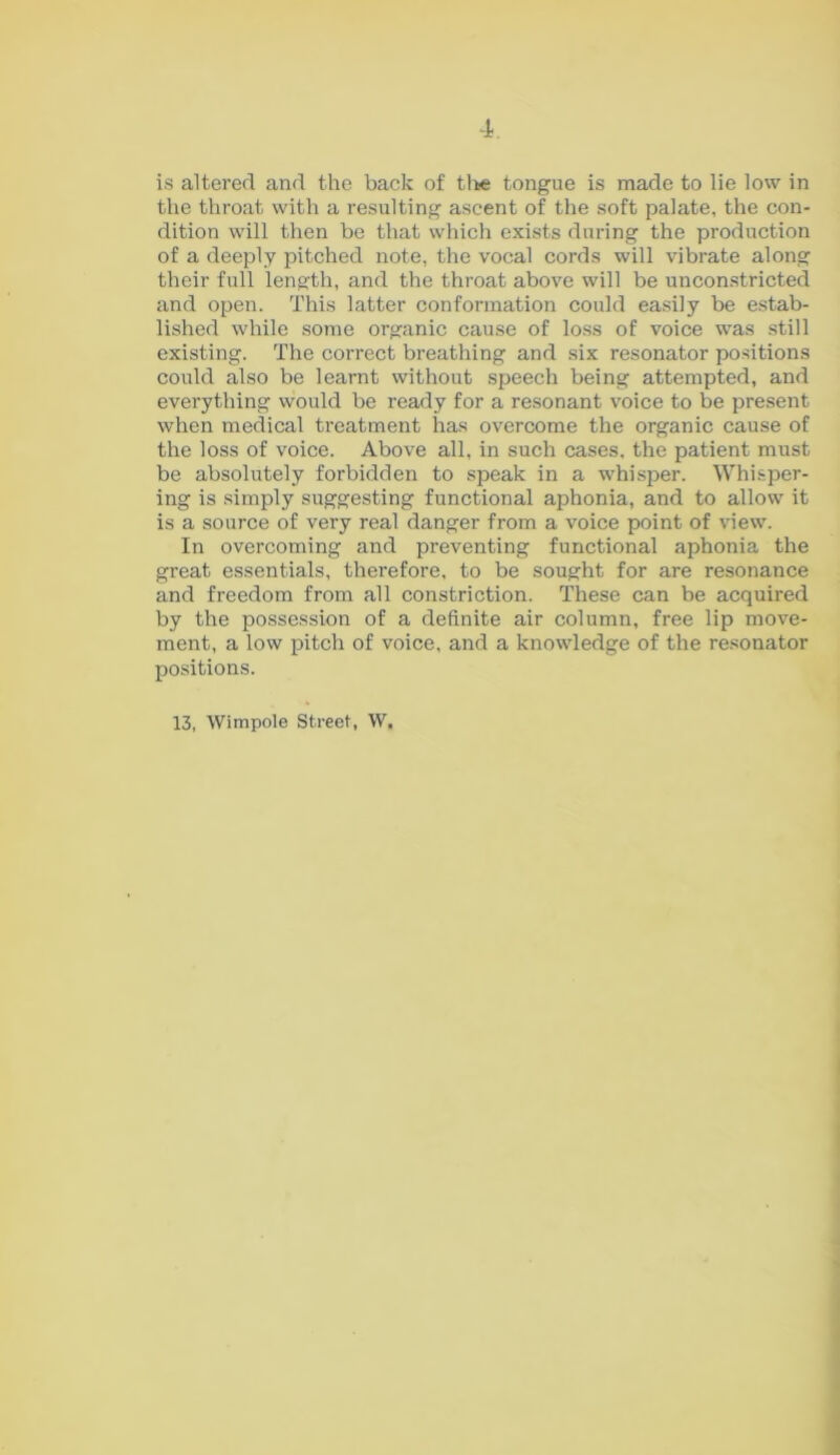 is altered and the back of the tongue is made to lie low in the throat with a resulting ascent of the soft palate, the con- dition will then be that which exists during the production of a deeply pitched note, the vocal cords will vibrate along their full length, and the throat above will be unconstricted and open. This latter conformation could easily be estab- lished while some organic cause of loss of voice was still existing. The correct breathing and six resonator positions could also be learnt without speech being attempted, and everything would be ready for a resonant voice to be present when medical treatment has overcome the organic cause of the loss of voice. Above all, in such cases, the patient must be absolutely forbidden to speak in a whisper. Whisper- ing is simply suggesting functional aphonia, and to allow it is a source of very real danger from a voice point of view. In overcoming and preventing functional aphonia the great essentials, therefore, to be sought for are resonance and freedom from all constriction. These can be acquired by the possession of a definite air column, free lip move- ment, a low pitch of voice, and a knowledge of the resonator positions. 13, Wimpole Street, W.